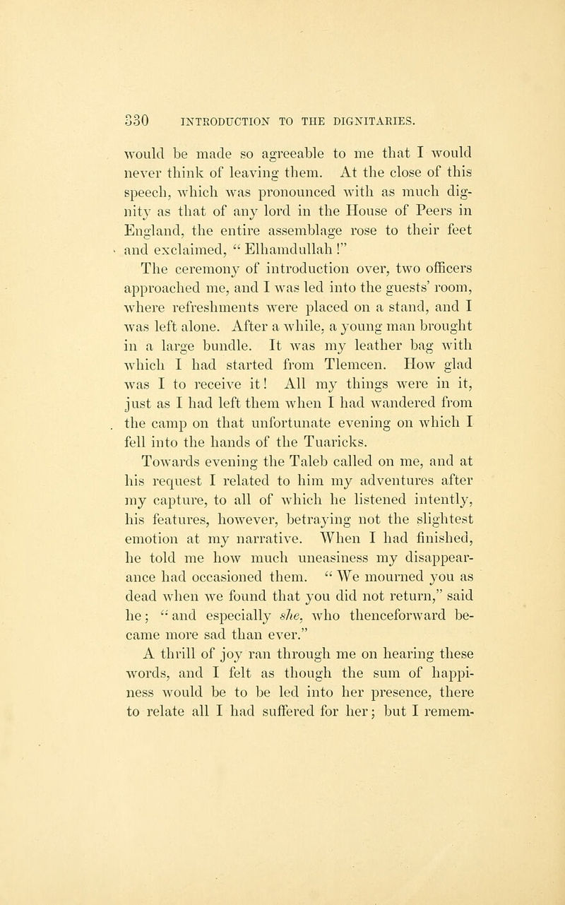 would be made so agreeable to me that I would never think of leaving them. At the close of this speech, which was pronounced with as much dig- nity as that of any lord in the House of Peers in England, the entire assemblage rose to their feet and exclaimed,  Elhamdullah ! The ceremony of introduction over, two officers approached me, and I was led into the guests' room, where refreshments w^ere placed on a stand, and I was left alone. After a while, a young man brought in a large bundle. It was my leather bag with which I had started from Tlemcen. How glad was I to receive it! All my things were in it, just as I had left them when I had wandered from the camp on that unfortunate evening on which I fell into the hands of the Tuaricks. Towards evening the Taleb called on me, and at his request I related to him my adventures after my capture, to all of which he listened intently, his features, however, betraying not the slightest emotion at my narrative. When I had finished, he told me how much uneasiness my disappear- ance had occasioned them.  We mourned you as dead when we found that you did not return, said he; '•' and especially she, who thenceforward be- came more sad than ever. A thrill of joy ran through me on hearing these words, and I felt as though the sum of happi- ness would be to be led into her presence, there to relate all I had suffered for her; but I remem-