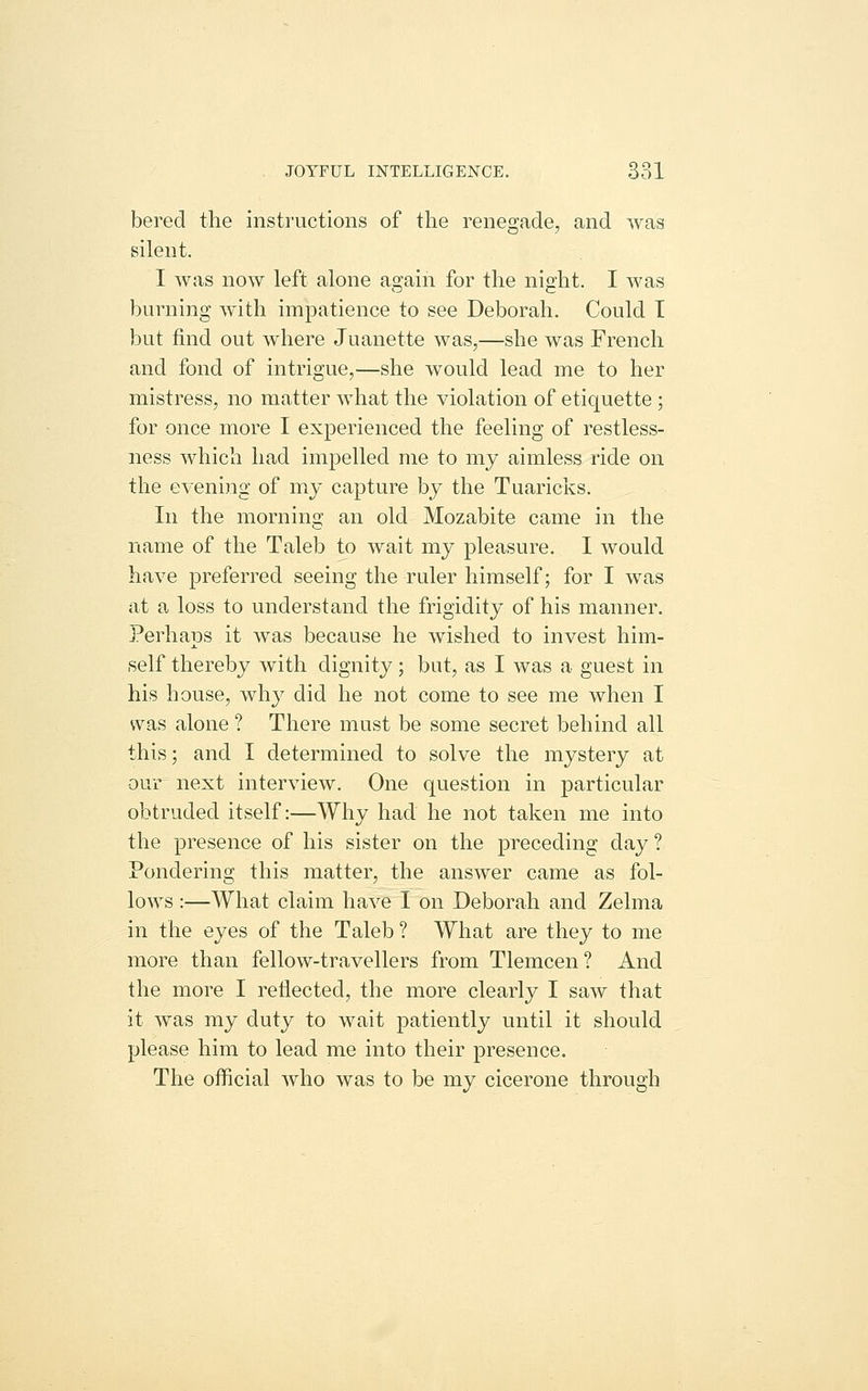 bered the instructions of the renegade, and was silent. I was now left alone again for the night. I was burning with impatience to see Deborah. Could T but find out where Juanette was,—she was French and fond of intrigue,—she would lead me to her mistress, no matter what the violation of etiquette ; for once more I experienced the feeling of restless- ness which had impelled me to my aimless ride on the evening of my capture by the Tuaricks. In the morning an old Mozabite came in the name of the Taleb to wait my pleasure. I would have preferred seeing the ruler himself; for I was at a loss to understand the frigidity of his manner. Perhaps it was because he wished to invest him- self thereby with dignity; but, as I was a guest in his house, why did he not come to see me when I was alone ? There must be some secret behind all this; and I determined to solve the mystery at our next interview. One question in particular obtruded itself:—Why had he not taken me into the presence of his sister on the preceding day ? Pondering this matter, the answer came as fol- lows :—What claim have I on Deborah and Zelma in the eyes of the Taleb ? What are they to me more than fellow-travellers from Tlemcen ? And the more I reflected, the more clearly I saw that it was my duty to wait patiently until it should please him to lead me into their presence. The official who was to be my cicerone through