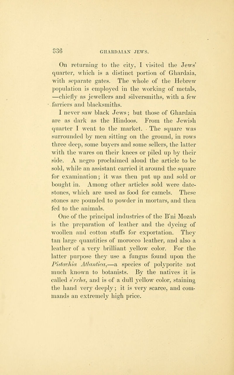 oob GHARDAIAN JEWS. On returning to the city, I visited the Jews' quarter, which is a distinct portion of Ghardaia, with separate gates. The whole of the Hebrew population is employed in the working of metals, —chiefly as jewellers and silversmiths, with a few farriers and blacksmiths. I never saw black Jews; but those of Ghardaia are as dark as the Hindoos. From the Jewish quarter I went to the market. ■ The square was surrounded by men sitting on the ground, in rows three deep, some buyers and some sellers, the latter with the wares on their knees or piled up by their side. A negro proclaimed aloud the article to be sold, while an assistant carried it around the square for examination; it was then put up and sold or bought in. Among other articles sold were date- stones, which are used as food for camels. These stones are pounded to powder in mortars, and then fed to the animals. One of the principal industries of the B'ni Mozab is the preparation of leather and the dyeing of woollen and cotton stuffs for exportation. They tan large quantities of morocco leather, and also a leather of a very brilliant yellow color. For the latter purpose they use a fungus found upon the Pistachia Atlantica,—a species of polyporite not much known to botanists. By the natives it is called srrha, and is of a dull j^ellow color, staining the hand very deeply; it is very scarce, and com- mands an extremely high price.