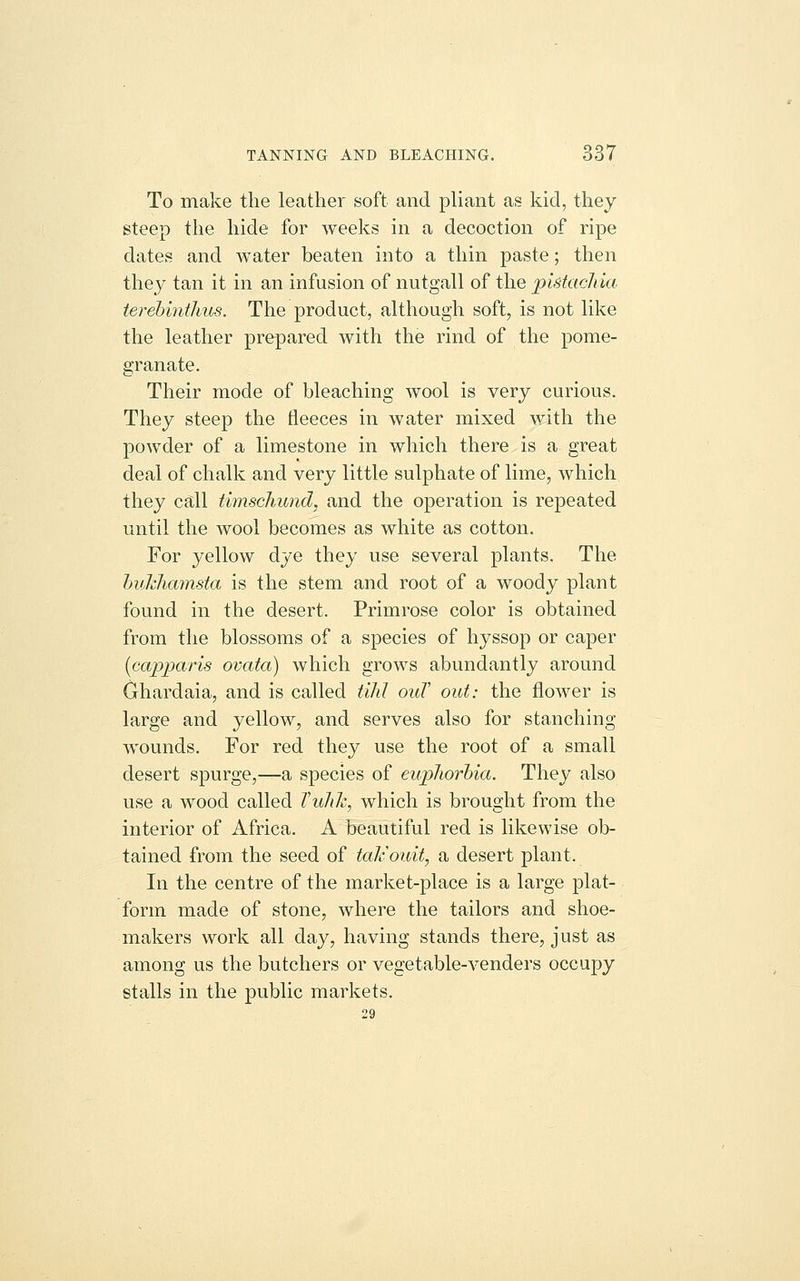 To make the leather soft and pliant as kid, they steep the hide for weeks in a decoction of ripe dates and water beaten into a thin paste; then they tan it in an infusion of nutgall of the plstacJiia terehintlius. The product, although soft, is not like the leather prepared with the rind of the pome- granate. Their mode of bleaching wool is very curious. They steep the tleeces in water mixed with the powder of a limestone in which there is a great deal of chalk and very little sulphate of lime, which they call timschund, and the operation is repeated until the wool becomes as white as cotton. For yellow dye they use several plants. The hvkhamsta is the stem and root of a woody plant found in the desert. Primrose color is obtained from the blossoms of a species of hyssop or caper {capparis ovata) which grows abundantly around Ghardaia, and is called tihJ ouT out: the flower is large and yellow, and serves also for stanching wounds. For red they use the root of a small desert spurge,—a species of euphorbia. They also use a wood called Vuhk, which is brought from the interior of Africa. A beautiful red is likewise ob- tained from the seed of taJcouit, a desert plant. In the centre of the market-place is a large plat- form made of stone, where the tailors and shoe- makers work all day, having stands there, just as among us the butchers or vegetable-venders occupy stalls in the public markets. 29