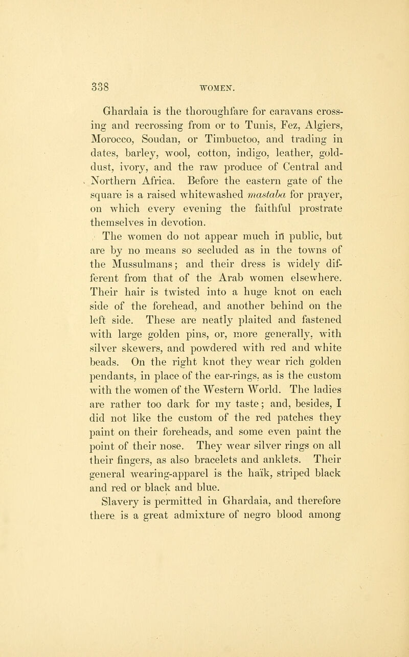 Ghardaia is the thoroughfare for caravans cross- ing and recrossing from or to Tunis, Fez, Algiers, Morocco, Soudan, or Tirabuctoo, and trading in dates, barley, wool, cotton, indigo, leather, gold- dust, ivory, and the raw produce of Central and Northern Africa. Before the eastern gate of the square is a raised whitewashed mastaha for prayer, on which every evening the faithful prostrate themselves in devotion. The women do not appear much if! public, but are by no means so secluded as in the towns of the Mussulmans; and their dress is widely dif- ferent from that of the Arab women elsewhere. Their hair is twisted into a huge knot on each side of the forehead, and another behind on the left side. These are neatly plaited and fastened with large golden pins, or, more generally, with silver skewers, and powdered with red and white beads. On the right knot they wear rich golden pendants, in place of the ear-rings, as is the custom with the women of the Western World. The ladies are rather too dark for my taste; and, besides, I did not like the custom of the red patches they paint on their foreheads, and some even paint the point of their nose. They wear silver rings on all their fingers, as also bracelets and anklets. Their general wearing-apparel is the ha'ik, striped black and red or black and blue. Slavery is permitted in Ghardaia, and therefore there is a great admixture of negro blood among