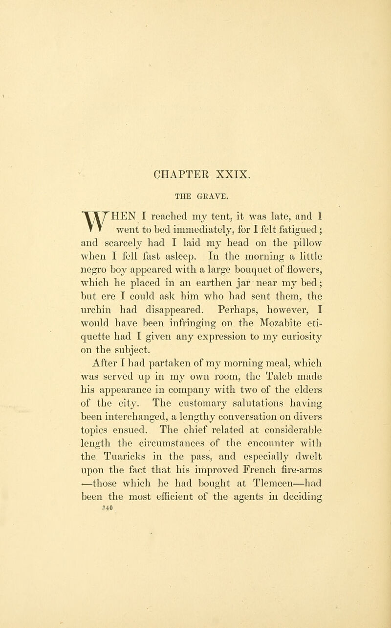 CHAPTER XXIX. THE GEAYE. WHEN I reached my tent, it was late, and I went to bed immediately, for I felt fatigued ; and scarcely had I laid my head on the pillow when I fell fast asleep. In the morning a little negro boy appeared with a large bouquet of flowers, which he placed in an earthen jar near my bed; but ere I could ask him who had sent them, the urchin had disappeared. Perhaps, however, I would have been infringing on the Mozabite eti- quette had I given any expression to my curiosity on the subject. After I had partaken of my morning mealj which was served up in my own room, the Taleb made his appearance in company with two of the elders of the city. The customary salutations having been interchanged, a lengthy conversation on divers topics ensued. The chief related at considerable length the circumstances of the encounter with the Tuaricks in the pass, and especially dwelt upon the fact that his improved French fire-arms ■—those which he had bought at Tlemcen—had been the most efficient of the agents in deciding 240