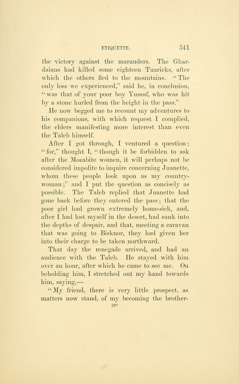 the victory against the marauders. The Ghar- daians had killed some eighteen Tuaricks, after which the others fled to the mountains.  The only loss we experienced, said he, in conclusion, ' was that of your poor boy Yussuf, who was hit by a stone hurled from the height in the pass. He now begged me to recount my adventures to his companions, with which request I complied, the elders manifesting more interest than even the Taleb himself. After I got through, I ventured a question; '' for, thought I,  though it be forbidden to ask after the Mozabite women, it will perhaps not be considered impolite to inquire concerning Juanette, whom these people look upon as my country- woman ; and I put the question as concisely as possible. The Taleb replied that Juanette had gone back before they entered the pass; that the poor girl had grown extremely home-sick, and, after I had lost myself in the desert, had sunk into the depths of despair, and that, meeting a caravan that was going to Bisknor, they had given her into their charge to be taken northward: That day the renegade arrived, and had an audience with the Taleb. He stayed with him over an hour, after which he came to see me. On beholding him, I stretched out my hand towards him, saying,—  My friend, there is very little prospect, as matters now stand, of my becoming the brother- 29*