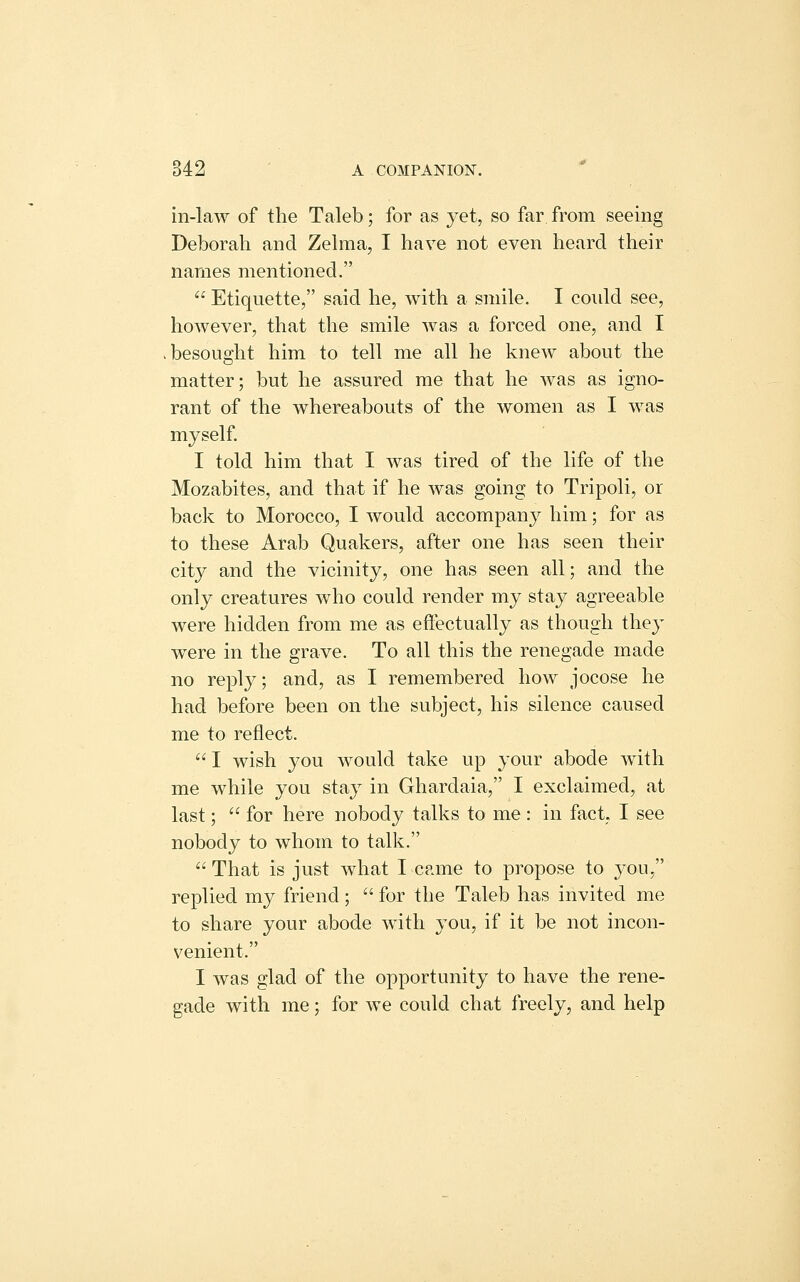 in-law of the Taleb; for as j'et, so far from seeing Deborah and Zelraa, I have not even heard their names mentioned.  Etiquette, said he, with a smile. I could see, however, that the smile was a forced one, and I besought him to tell me all he knew about the matter; but he assured me that he was as igno- rant of the whereabouts of the women as I was myself I told him that I was tired of the life of the Mozabites, and that if he was going to Tripoli, or back to Morocco, I would accompany him; for as to these Arab Quakers, after one has seen their city and the vicinity, one has seen all; and the only creatures who could render my stay agreeable were hidden from me as eftectually as though they were in the grave. To all this the renegade made no reply; and, as I remembered how jocose he had before been on the subject, his silence caused me to reflect. I wish you would take up your abode with me while you stay in Ghardaia, I exclaimed, at last;  for here nobody talks to me : in fact, I see nobody to whom to talk. That is just what I came to propose to you, replied my friend;  for the Taleb has invited me to share your abode with you, if it be not incon- venient. I was glad of the opportunity to have the rene- gade with me; for we could chat freely, and help