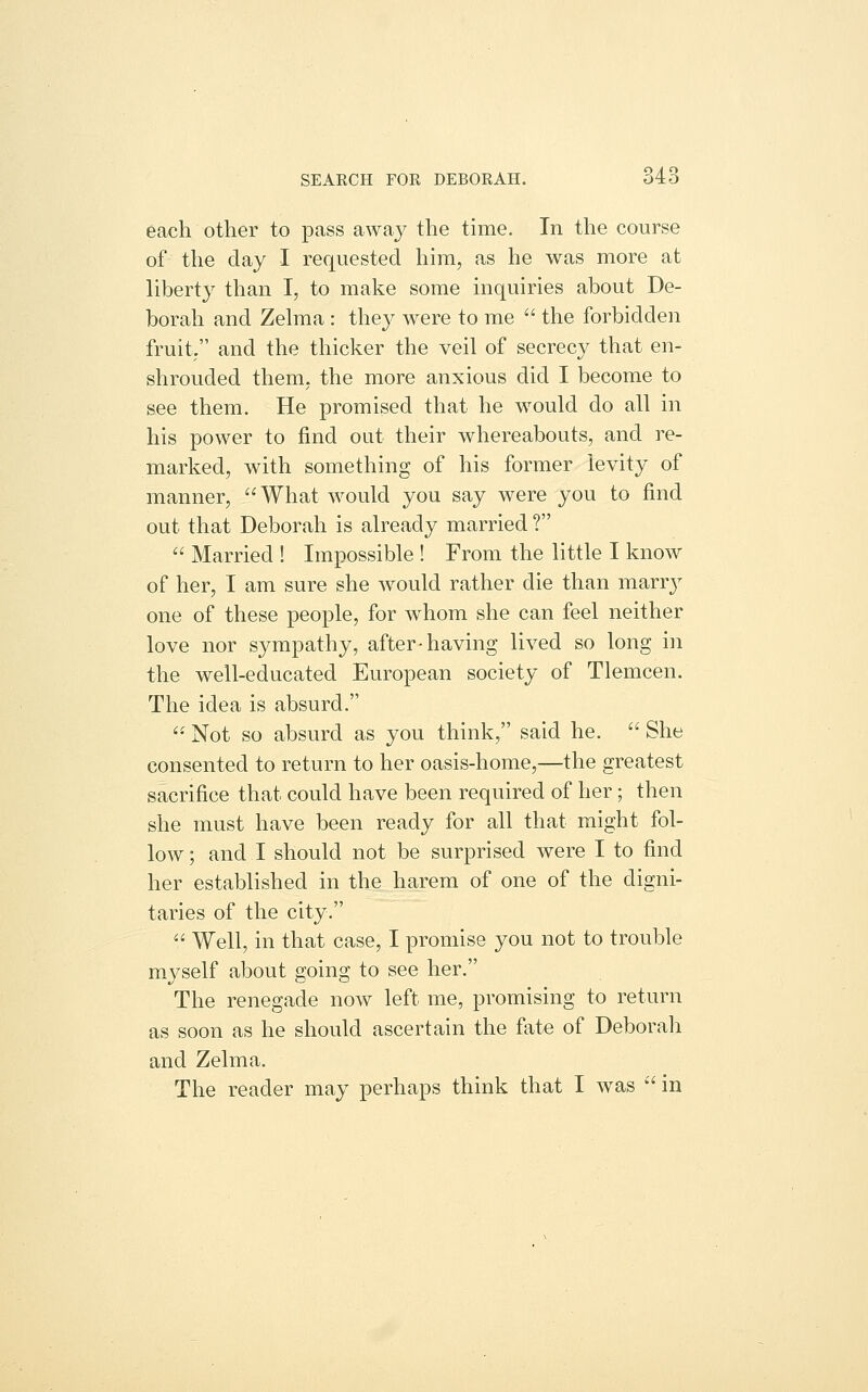 each other to pass away the time. In the course of the day I requested him, as he was more at liberty than I, to make some inquiries about De- borah and Zehna : they were to me  the forbidden fruit. and the thicker the veil of secrecy that en- shrouded them, the more anxious did I become to see them. He promised that he would do all in his power to find out their whereabouts, and re- marked, with something of his former levity of manner,  What would you say were you to find out that Deborah is already married ?  Married ! Impossible ! From the little I know of her, I am sure she would rather die than marry one of these people, for whom she can feel neither love nor sympathy, after-having lived so long in the well-educated European society of Tlemcen. The idea is absurd. '' Not so absurd as you think, said he.  She consented to return to her oasis-home,—the greatest sacrifice that could have been required of her; then she must have been ready for all that might fol- low ; and I should not be surprised were I to find her established in the harem of one of the digni- taries of the city.  Well, in that case, I promise you not to trouble mj^self about going to see her. The renegade now left me, promising to return as soon as he should ascertain the fate of Deborah and Zelma. The reader may perhaps think that I was  in