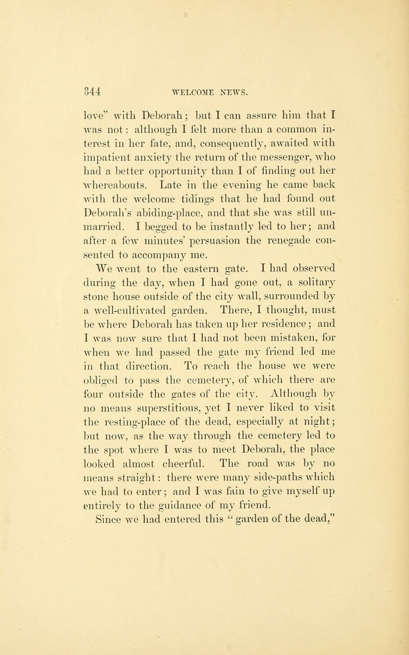 love with Deborah; but I can assure him that I was not: although I felt more than a common in- terest in her fate, and, consequently, awaited with impatient anxiety the return of the messenger, who had a better opportunity than I of finding out her Mdiereabouts. Late in the evening he came back with the welcome tidings that he had found out Deborah's abiding-place, and that she was still un- married, I begged to be instantly led to her; and after a few minutes' persuasion the renegade con- sented to accompany me. We went to the eastern gate. I had observed during the day, when I had gone out, a solitary stone house outside of the city wall, surrounded by a well-cultivated garden. There, I thought, must be where Deborah has taken up her residence ; and I was now sure that I had not been mistaken, for when we had passed the gate my friend led me in that direction. To reach the house we were obliged to pass the cemetery, of which there are four outside the gates of the city. Although by no means superstitious, yet I never liked to visit the resting-place of the dead, especially at night; but now, as the way through the cemetery led to the spot where I was to meet Deborah, the place looked almost cheerful. The road was by no means straight: there were many side-paths which we had to enter; and I was fiiin to give myself up entirely to the guidance of my friend. Since we had entered this garden of the dead,