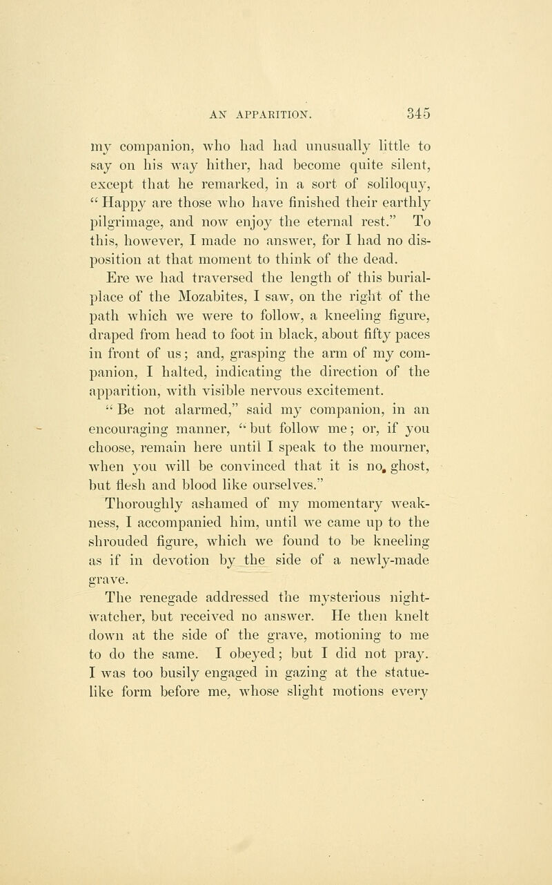 my companion, who had had unusually little to say on his way hither, had become quite silent, except that he remarked, in a sort of soliloquy,  Happy are those who have finished their earthly pilgrimage, and now enjoy the eternal rest. To this, however, I made no answer, for I had no dis- position at that moment to think of the dead. Ere we had traversed the length of this burial- place of the Mozabites, I saw, on the right of the path which we were to follow, a kneeling figure, draped from head to foot in black, about fifty paces in front of us; and, grasping the arm of my com- panion, I halted, indicating the direction of the apparition, Avith visible nervous excitement.  Be not alarmed, said my companion, in an encouraging manner, '' but follow me; or, if you choose, remain here until I speak to the mourner, when you will be convinced that it is no, ghost, but flesh and blood like ourselves. Thoroughly ashamed of my momentary weak- ness, I accompanied him, until we came up to the shrouded figure, which we found to be kneeling as if in devotion by the side of a newly-made grave. The renegade addressed the mysterious night- watcher, but received no answer. He then knelt down at the side of the grave, motioning to me to do the same. I obeyed; but I did not pray. I was too busily engaged in gazing at the statue- like form before me, whose slight motions every
