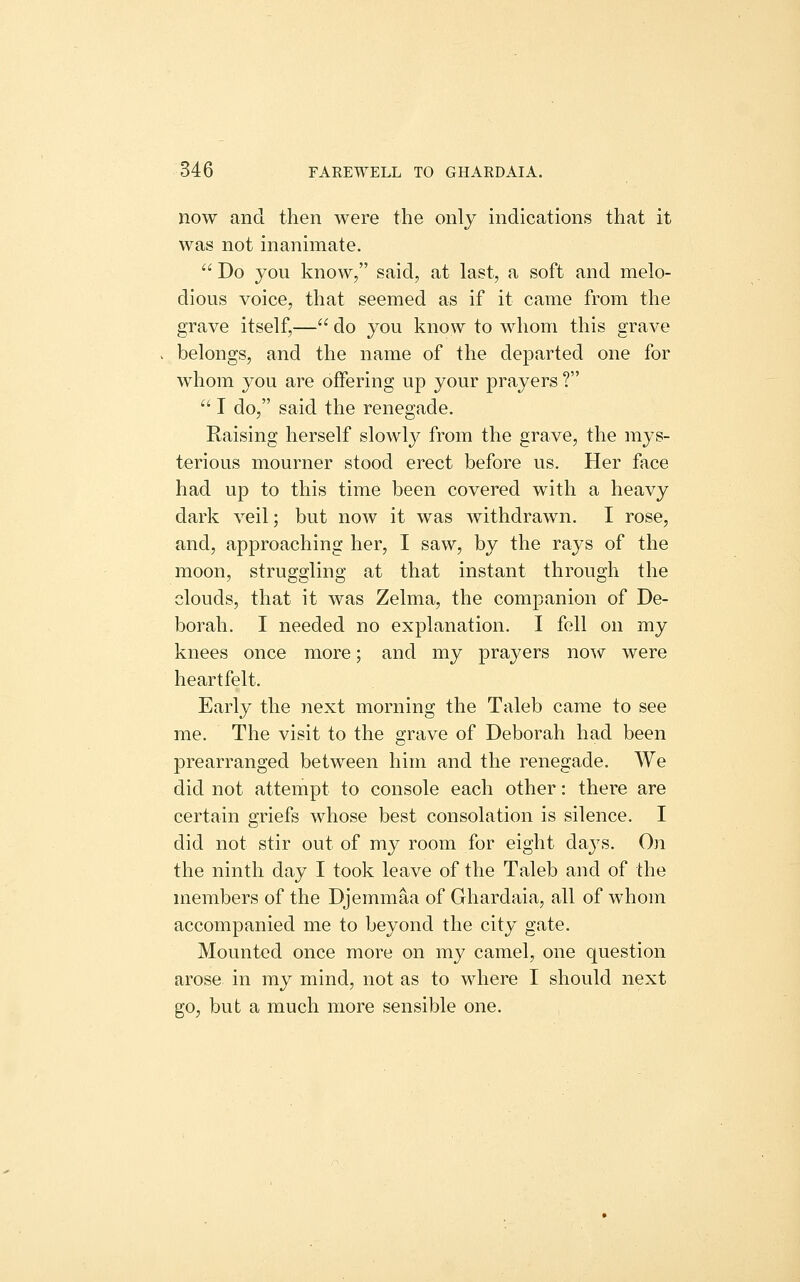 now and then were the only indications that it was not inanimate.  Do you know, said, at last, a soft and melo- dious voice, that seemed as if it came from the grave itself,— do you know to whom this grave belongs, and the name of the departed one for whom you are offering up your prayers ?  I do, said the renegade. Raising herself slowly from the grave, the mys- terious mourner stood erect before us. Her face had up to this time been covered with a heavy dark veil; but now it was withdrawn. I rose, and, approaching her, I saw, by the rays of the moon, struggling at that instant through the clouds, that it was Zelma, the companion of De- borah. I needed no explanation. I fell on my knees once more; and my prayers now were heartfelt. Early the next morning the Taleb came to see me. The visit to the grave of Deborah had been prearranged between him and the renegade. We did not attempt to console each other: there are certain griefs whose best consolation is silence. I did not stir out of my room for eight days. On the ninth day I took leave of the Taleb and of the members of the Djemmaa of Ghardaia, all of whom accompanied me to beyond the city gate. Mounted once more on my camel, one question arose in my mind, not as to where I should next go, but a much more sensible one.
