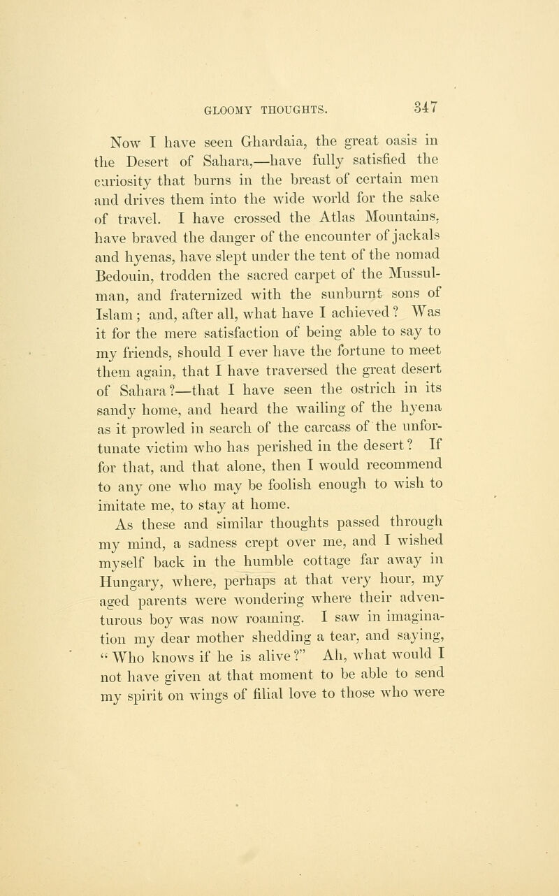 GLOOMY THOUGHTS. 3-47 Now I have seen Gharclaia, the great oasis in the Desert of Sahara,—have fully satisfied the curiosity that burns in the breast of certain men and drives them into the wide world for the sake of travel. I have crossed the Atlas Mountains, have braved the danger of the encounter of jackals and hyenas, have slept under the tent of the nomad Bedouin, trodden the sacred carpet of the Mussul- man, and fraternized with the sunburnt sons of Islam ; and, after all, what have I achieved ? Was it for the mere satisfaction of being able to say to my friends, should I ever have the fortune to meet them again, that I have traversed the great desert of Sahara?—that I have seen the ostrich in its sandy home, and heard the waihng of the hyena as it prowled in search of the carcass of the unfor- tunate victim who has perished in the desert ? If for that, and that alone, then I would recommend to any one who may be foolish enough to wish to imitate me, to stay at home. As these and similar thoughts passed through my mind, a sadness crept over me, and I wished myself back in the humble cottage far away in Hungary, where, perhaps at that very hour, my ased parents were wondering where their adven- turous boy was now roaming. I saw in imagina- tion my dear mother shedding a tear, and saying,  Who knows if he is alive ? Ah, what would I not have given at that moment to be able to send my spirit on wings of filial love to those who were