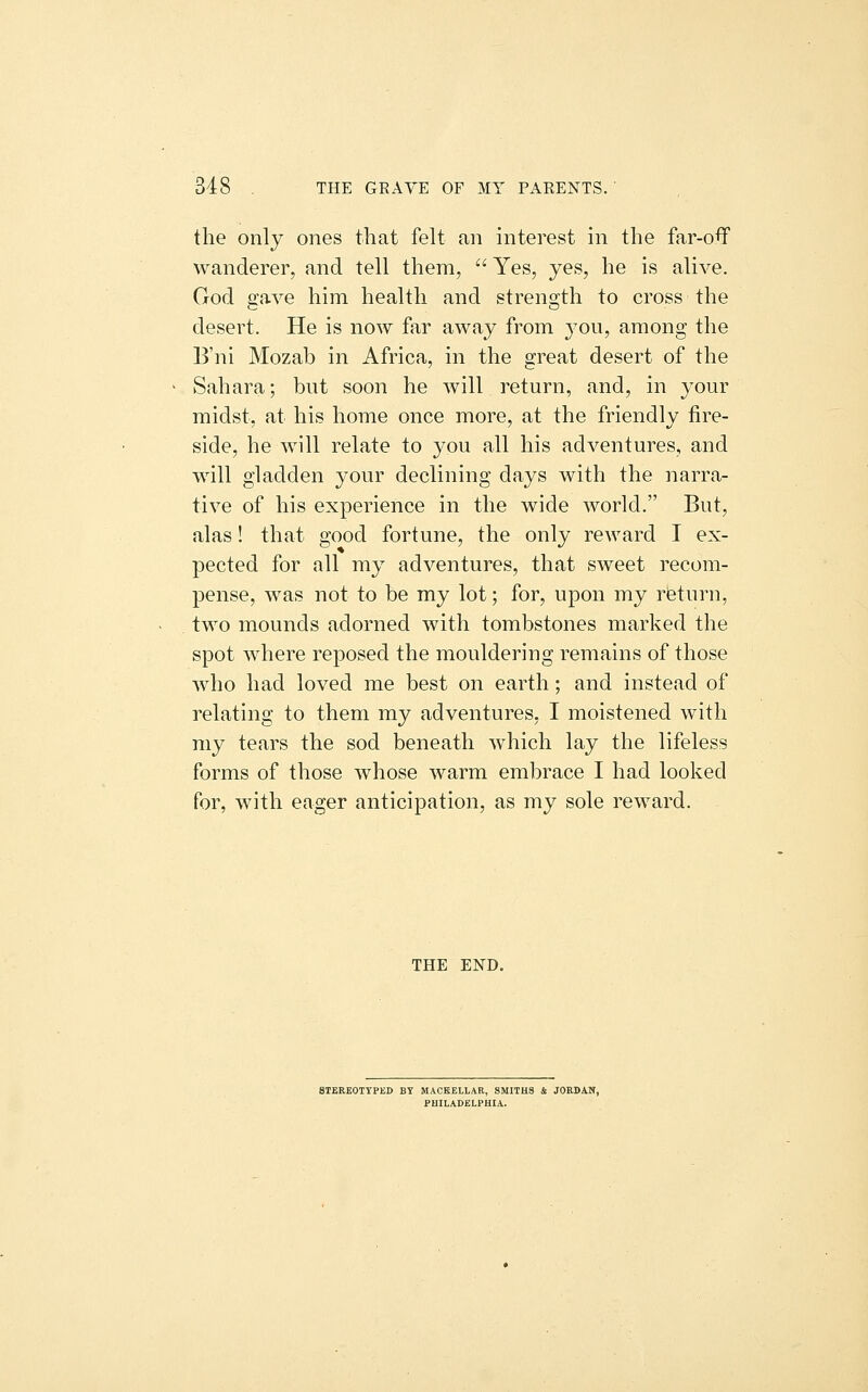 the only ones that felt an interest in the far-oflf wanderer, and tell them,  Yes, yes, he is alive. God gave him health and strength to cross the desert. He is now far away from j-ou, among the B'ni Mozab in Africa, in the great desert of the Sahara; but soon he will return, and, in your midst, at his home once more, at the friendly fire- side, he will relate to you all his adventures, and will gladden your declining days with the narra- tive of his experience in the wide world. But, alas! that good fortune, the only reward I ex- pected for all my adventures, that sweet recom- pense, was not to be my lot; for, upon my rieturn, two mounds adorned with tombstones marked the spot where reposed the mouldering remains of those who had loved me best on earth; and instead of relating to them my adventures, I moistened with my tears the sod beneath which lay the lifeless forms of those whose warm embrace I had looked for, with eager anticipation, as my sole reward. THE END, STEREOTYPED BY MAOKBLLAR, SMITHS 4 JORDAN, PHILADELPHIA.
