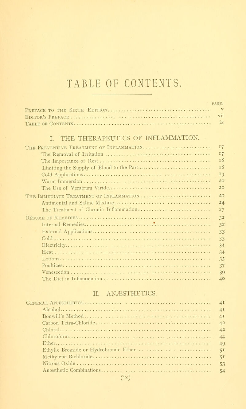 TABLE OF CONTENTS. PAGE. Preface to the Sixth Edition v Editor's Preface ,,. ■ - ■ ■ • v Table of Contents ix I. THE THERAPEUTICS OF INFLAMMATION. The Preventive Treatment of Inflammation 17 The Removal of Irritation 17 The Importance of Rest 18 Limiting the Supply of Elood to the Part 18 Cold Applications l9 Warm Immersion 2° The Use of Veratrum Viride • • • 20 The Immediate Treatment of Inflammation 21 Antimonial and Saline Mixture 24 The Treatment of Chronic Inflammation 27 Resume of Remedies 32 Internal Remedies '. 32 External Applications 33 Cold 33 Electricity 34 Heat 34 Lotions 35 Poultices 37 Venesection 39 The Diet in Inflammation 40 II. ANAESTHETICS. General Anaesthetics 41 Alcohol •■ 41 Bonwill's Method 41 Carbon Tetra-Chloride 42 Chloral 42 Chloroform 44 Ether 49 Ethylic Bromide or Hydrobromic Ether 51 Methylene Bichloride 51 Nitrous Oxide 53 Ancesthetic Combinations 54