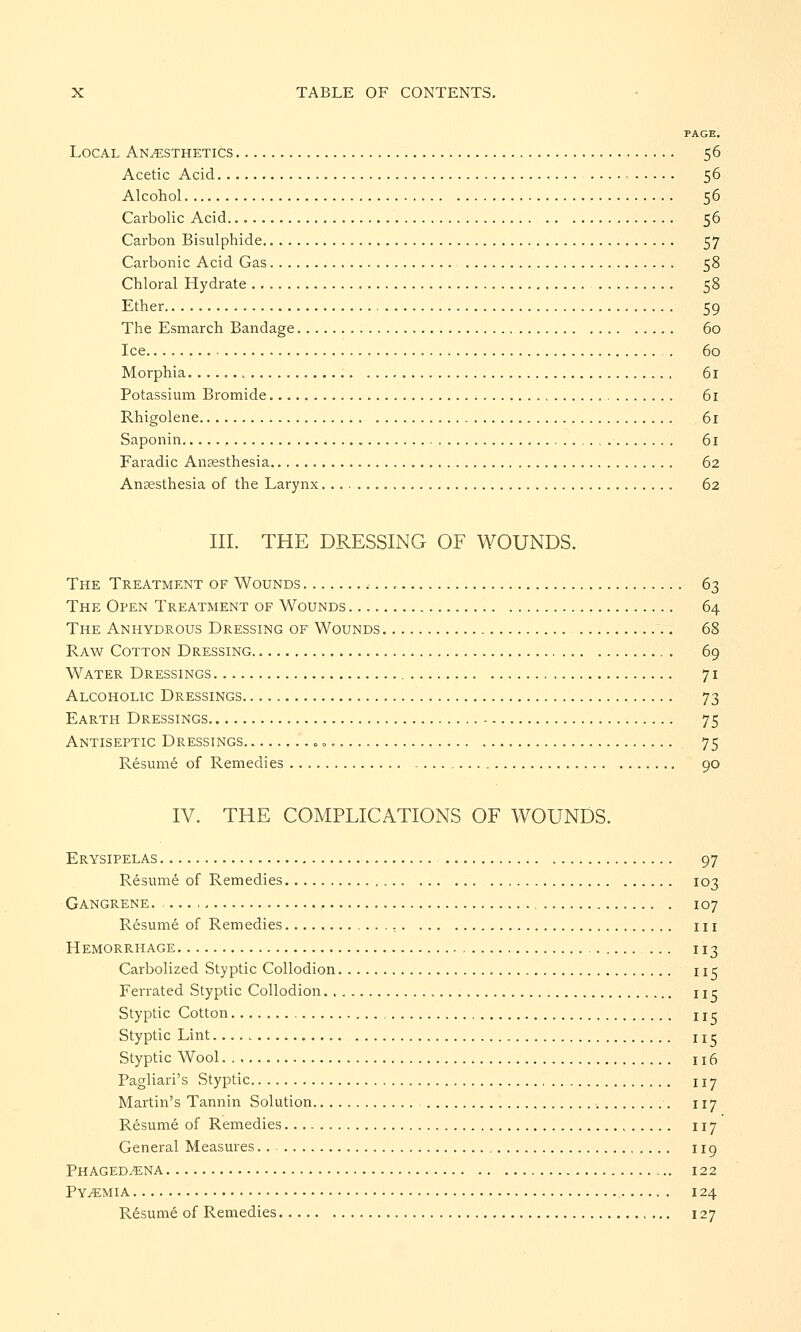 PAGE. Local Anaesthetics 56 Acetic Acid 56 Alcohol 56 Carbolic Acid 56 Carbon Bisulphide 57 Carbonic Acid Gas 58 Chloral Hydrate 58 Ether 59 The Esmarch Bandage 60 Ice . 60 Morphia. 61 Potassium Bromide 61 Rhigolene 61 Saponin 61 Faradic Anaesthesia 62 Anaesthesia of the Larynx 62 III. THE DRESSING OF WOUNDS. The Treatment of Wounds , 63 The Open Treatment of Wounds 64 The Anhydrous Dressing of Wounds 68 Raw Cotton Dressing 69 Water Dressings 71 Alcoholic Dressings 73 Earth Dressings 75 Antiseptic Dressings = 75 Resume of Remedies 90 IV. THE COMPLICATIONS OF WOUNDS. Erysipelas 97 Resume of Remedies 103 Gangrene. , 107 Resume of Remedies in Hemorrhage ... 113 Carbolized Styptic Collodion 115 Ferrated Styptic Collodion nr Styptic Cotton uc Styptic Lint nr Styptic Wool n6 Pagliari's Styptic 117 Martin's Tannin Solution 117 Resume of Remedies 117 General Measures 119 Phagedena 122 Pyemia 124 Resume of Remedies 127