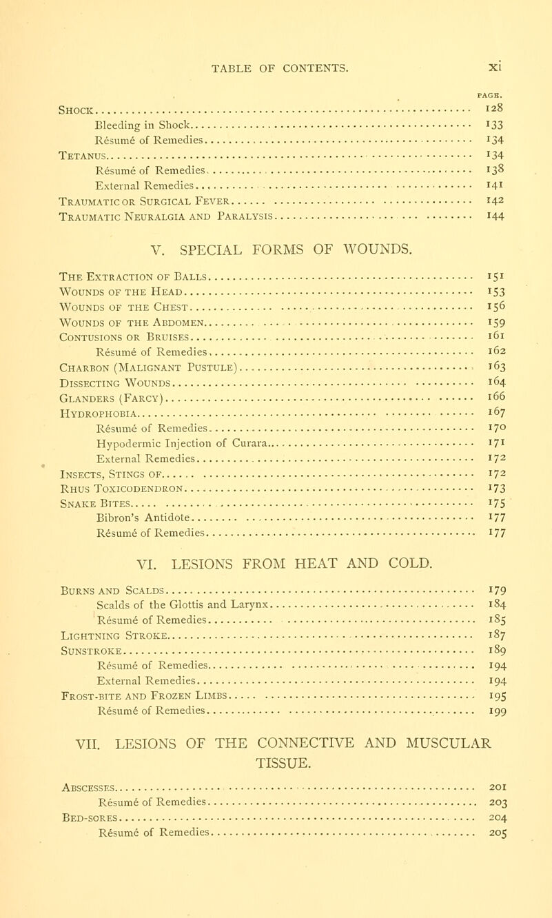 PAGK. Shock 128 Bleeding in Shock *33 Resume of Remedies T34 Tetanus J34 Resume of Remedies 138 External Remedies 141 Traumatic or Surgical Fever *42 Traumatic Neuralgia and Paralysis 144 V. SPECIAL FORMS OF WOUNDS. The Extraction of Balls 151 Wounds of the Head 153 Wounds of the Chest 156 Wounds of the Abdomen 159 Contusions or Bruises ■ 161 Resume of Remedies, 162 Charbon (Malignant Pustule) • 163 Dissecting Wounds • • • 164 Glanders (Farcy) 166 Hydrophobia 167 Resume of Remedies 17° Hypodermic Injection of Curara I71 External Remedies 172 Insects, Stings of.. 172 Rhus Toxicodendron 173 Snake Bites 175 Bibron's Antidote 177 Resume of Remedies 177 VI. LESIONS FROM HEAT AND COLD. Burns and Scalds - 179 Scalds of the Glottis and Larynx 184 Resume of Remedies 185 Lightning Stroke 187 Sunstroke 189 Resume of Remedies 194 External Remedies 194 Frost-bite and Frozen Limbs - 195 Resumd of Remedies 199 VII. LESIONS OF THE CONNECTIVE AND MUSCULAR TISSUE. Abscesses 201 Resume of Remedies 203 Bed-sores 204 Resume of Remedies 205