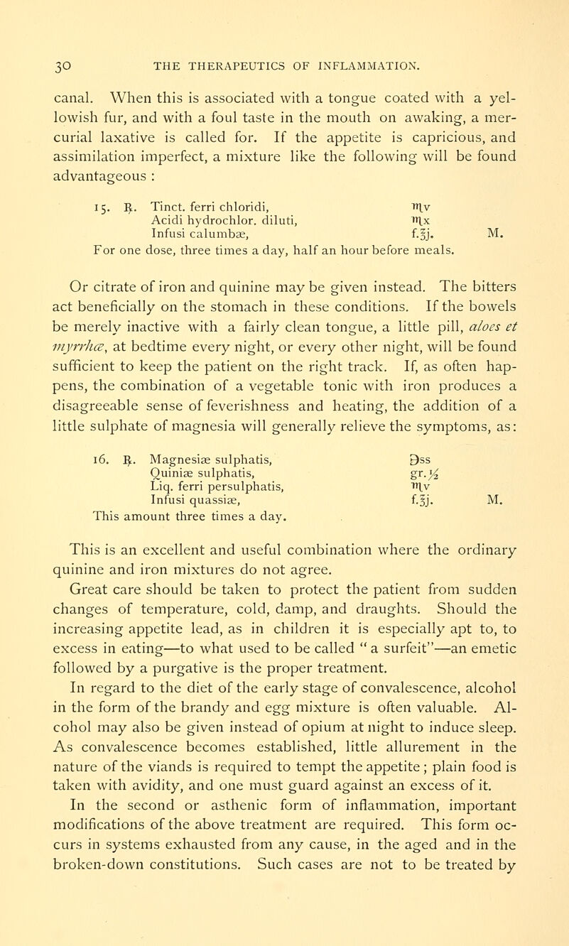 canal. When this is associated with a tongue coated with a yel- lowish fur, and with a foul taste in the mouth on awaking, a mer- curial laxative is called for. If the appetite is capricious, and assimilation imperfect, a mixture like the following will be found advantageous : 15. I£. Tinct. ferri chloridi, niv Acidi hydrochlor. diluti, n^x Infusi calumbae, f.|j. M. For one dose, three times a day, half an hour before meals. Or citrate of iron and quinine may be given instead. The bitters act beneficially on the stomach in these conditions. If the bowels be merely inactive with a fairly clean tongue, a little pill, aloes et myrrli(Z, at bedtime every night, or every other night, will be found sufficient to keep the patient on the right track. If, as often hap- pens, the combination of a vegetable tonic with iron produces a disagreeable sense of feverishness and heating, the addition of a little sulphate of magnesia will generally relieve the symptoms, as: 16. I£. Magnesiae sulphatis, 9ss Quiniae sulphatis, gr-}4 Liq. ferri persulphatis, THv Infusi quassias, f.§j. M. This amount three times a day. This is an excellent and useful combination where the ordinary quinine and iron mixtures do not agree. Great care should be taken to protect the patient from sudden changes of temperature, cold, damp, and draughts. Should the increasing appetite lead, as in children it is especially apt to, to excess in eating—to what used to be called  a surfeit—an emetic followed by a purgative is the proper treatment. In regard to the diet of the early stage of convalescence, alcohol in the form of the brandy and egg mixture is often valuable. Al- cohol may also be given instead of opium at night to induce sleep. As convalescence becomes established, little allurement in the nature of the viands is required to tempt the appetite; plain food is taken with avidity, and one must guard against an excess of it. In the second or asthenic form of inflammation, important modifications of the above treatment are required. This form oc- curs in systems exhausted from any cause, in the aged and in the broken-down constitutions. Such cases are not to be treated by