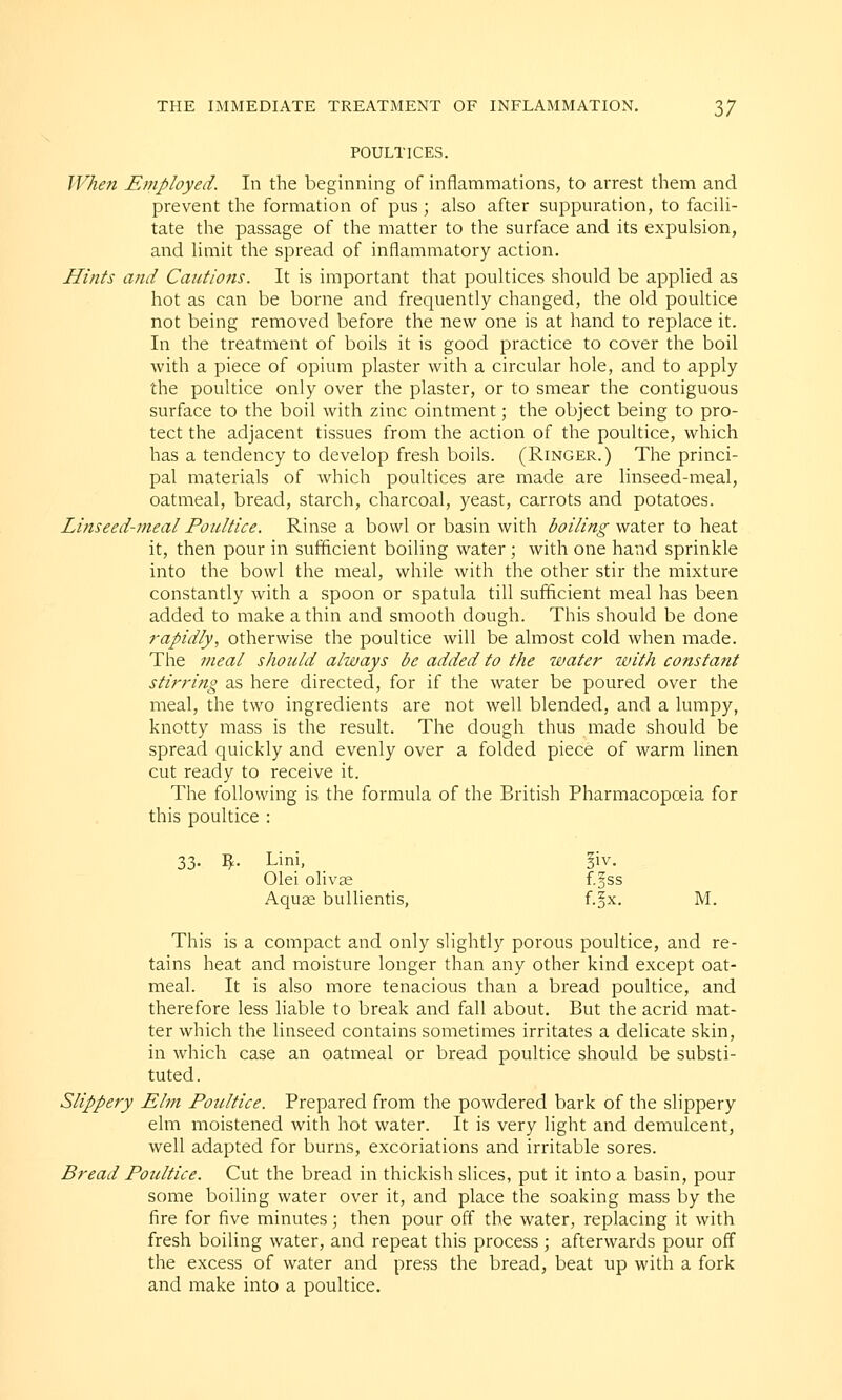 POULTICES. When Employed. In the beginning of inflammations, to arrest them and prevent the formation of pus ; also after suppuration, to facili- tate the passage of the matter to the surface and its expulsion, and limit the spread of inflammatory action. Hints and Cautions. It is important that poultices should be applied as hot as can be borne and frequently changed, the old poultice not being removed before the new one is at hand to replace it. In the treatment of boils it is good practice to cover the boil with a piece of opium plaster with a circular hole, and to apply the poultice only over the plaster, or to smear the contiguous surface to the boil with zinc ointment; the object being to pro- tect the adjacent tissues from the action of the poultice, which has a tendency to develop fresh boils. (Ringer.) The princi- pal materials of which poultices are made are linseed-meal, oatmeal, bread, starch, charcoal, yeast, carrots and potatoes. Linseed-meal Poultice. Rinse a bowl or basin with boiling water to heat it, then pour in sufficient boiling water; with one hand sprinkle into the bowl the meal, while with the other stir the mixture constantly with a spoon or spatula till sufficient meal has been added to make a thin and smooth dough. This should be done rapidly, otherwise the poultice will be almost cold when made. The meal should always be added to the water with constant stirring as here directed, for if the water be poured over the meal, the two ingredients are not well blended, and a lumpy, knotty mass is the result. The dough thus made should be spread quickly and evenly over a folded piece of warm linen cut ready to receive it. The following is the formula of the British Pharmacopoeia for this poultice : 33. $. Lini, 3iv. Olei olivae f.§ss Aquas bullientis, f.§x. M. This is a compact and only slightly porous poultice, and re- tains heat and moisture longer than any other kind except oat- meal. It is also more tenacious than a bread poultice, and therefore less liable to break and fall about. But the acrid mat- ter which the linseed contains sometimes irritates a delicate skin, in which case an oatmeal or bread poultice should be substi- tuted. Slippery Elm Poultice. Prepared from the powdered bark of the slippery elm moistened with hot water. It is very light and demulcent, well adapted for burns, excoriations and irritable sores. Bread Poultice. Cut the bread in thickish slices, put it into a basin, pour some boiling water over it, and place the soaking mass by the fire for five minutes; then pour off the water, replacing it with fresh boiling water, and repeat this process ; afterwards pour off the excess of water and press the bread, beat up with a fork and make into a poultice.