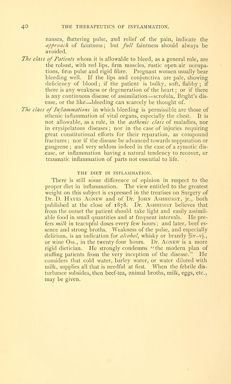 nausea, fluttering pulse, and relief of the pain, indicate the approach of faintness; but full faintness should always be avoided. The class of Patients whom it is allowable to bleed, as a general rule, are the robust, with red lips, firm muscles, rustic open-air occupa- tions, firm pulse and rigid fibre. Pregnant women usually bear bleeding well. If the lips and conjunctiva are pale, showing deficiency of blood; if the patient is bulky, soft, flabby; if there is any weakness or degeneration of the heart; or if there is any continuous disease of assimilation—scrofula, Bnght's dis- ease, or the like—bleeding can scarcely be thought of. The class of Inflammations in which bleeding is permissible are those of sthenic inflammation of vital organs, especially the chest. It is not allowable, as a rule, in the asthenic class of maladies, nor in erysipelatous diseases ; nor in the case of injuries requiring great constitutional efforts for their reparation, as compound fractures; nor if the disease be advanced towards suppuration or gangrene ; and very seldom indeed in the case of a zymotic dis- ease, or inflammation having a natural tendency to recover, or traumatic inflammation of parts not essential to life. THE DIET IN INFLAMMATION. There is still some difference of opinion in respect to the proper diet in inflammation. The view entitled to the greatest weight on this subject is expressed in the treatises on Surgery of Dr. D. Hayes Agnew and of Dr. John Ashhurst, jr., both published at the close of 1878. Dr. Ashhurst believes that from the outset the patient should take light and easily assimil- able food in small quantities and at frequent intervals. He pre- fers milk in teacupful doses every few hours; and later, beef es- sence and strong broths. Weakness of the pulse, and especially delirium, is an indication for alcohol, whisky or brandy §iv-vj., or wine Oss., in the twenty-four hours. Dr. Agnew is a more rigid dietician. He strongly condemns the modern plan of stuffing patients from the very inception of the disease. He considers that cold water, barley water, or water diluted with milk, supplies all that is needful at first. When the febrile dis- turbance subsides, then beef-tea, animal broths, milk, eggs, etc., may be given.