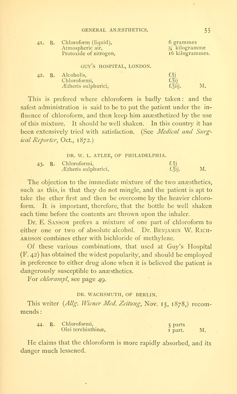 41. fy. Chloroform (liquid), 6 grammes Atmospheric air, X kilogramme Protoxide of nitrogen, 16 kilogrammes. GUY'S HOSPITAL, LONDON. 42. fy. Alcoholis, f-5j Chloroformi, f.^ij ^Etheris sulphurici, f-BnJ- M. This is prefered where chloroform is badly taken: and the safest administration is said to be to put the patient under the in- fluence of chloroform, and then keep him anaesthetized by the use of this mixture. It should be well shaken. In this country it has been extensively tried with satisfaction. (See Medical and Surg- ical Reporter, Oct., 1872.) DR. W. L. ATLEE, OF PHILADELPHIA. 43. T$.. Chloroformi, f.^j ^Etheris sulphurici, f.^ij. M. The objection to the immediate mixture of the two anaesthetics, such as this, is that they do not mingle, and the patient is apt to take the ether first and then be overcome by the heavier chloro- form. It is important, therefore, that the bottle be well shaken each time before the contents are thrown upon the inhaler. Dr. E. Sansom prefers a mixture of one part of chloroform to either one or two of absolute alcohol. Dr. Benjamin W. Rich- ardson combines ether with bichloride of methylene. Of these various combinations, that used at Guy's Hospital (F. 42) has obtained the widest popularity, and should be employed in preference to either drug alone when it is believed the patient is dangerously susceptible to anaesthetics. For chloramyl, see page 49. DR. WACHSMUTH, OF BERLIN. This writer {Allg. Wiener Med. Zeitung, Nov. 15, 1878,) recom- mends : 44. $. Chloroformi, 5 parts Olei terebinthinae, 1 part. M. He claims that the chloroform is more rapidly absorbed, and its danger much lessened.