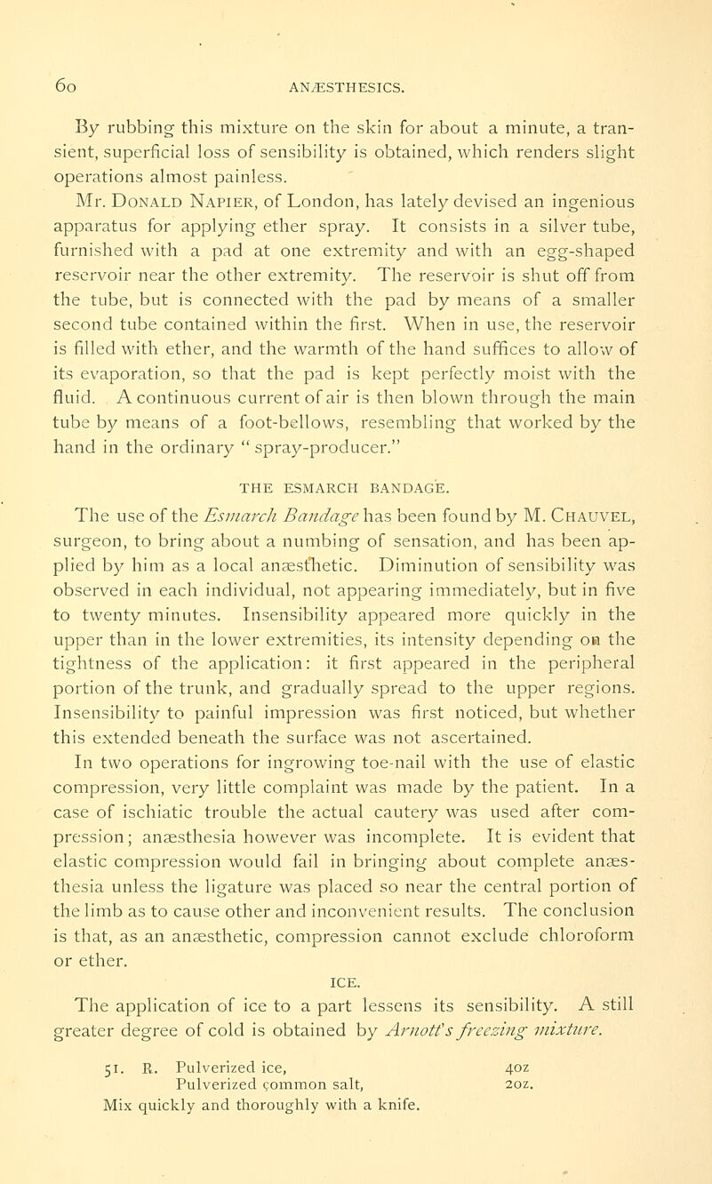 By rubbing this mixture on the skin for about a minute, a tran- sient, superficial loss of sensibility is obtained, which renders slight operations almost painless. Mr. Donald Napier, of London, has lately devised an ingenious apparatus for applying ether spray. It consists in a silver tube, furnished with a pad at one extremity and with an egg-shaped reservoir near the other extremity. The reservoir is shut off from the tube, but is connected with the pad by means of a smaller second tube contained within the first. When in use, the reservoir is filled with ether, and the warmth of the hand suffices to allow of its evaporation, so that the pad is kept perfectly moist with the fluid. A continuous current of air is then blown through the main tube by means of a foot-bellows, resembling that worked by the hand in the ordinary  spray-producer. THE ESMARCH BANDAGE. The use of the Esmarch Bandage has been found by M. Chauvel, surgeon, to bring about a numbing of sensation, and has been ap- plied by him as a local anaesthetic. Diminution of sensibility was observed in each individual, not appearing immediately, but in five to twenty minutes. Insensibility appeared more quickly in the upper than in the lower extremities, its intensity depending oh the tightness of the application: it first appeared in the peripheral portion of the trunk, and gradually spread to the upper regions. Insensibility to painful impression was first noticed, but whether this extended beneath the surface was not ascertained. In two operations for ingrowing toe-nail with the use of elastic compression, very little complaint was made by the patient. In a case of ischiatic trouble the actual cautery was used after com- pression; anaesthesia however was incomplete. It is evident that elastic compression would fail in bringing about complete anaes- thesia unless the ligature was placed so near the central portion of the limb as to cause other and inconvenient results. The conclusion is that, as an anaesthetic, compression cannot exclude chloroform or ether. ICE. The application of ice to a part lessens its sensibility. A still greater degree of cold is obtained by Arnott's freezing mixture. 51. R. Pulverized ice, 4oz Pulverized common salt, 2oz. Mix quickly and thoroughly with a knife.