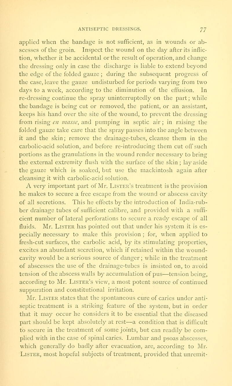 applied when the bandage is not sufficient, as in wounds or ab- scesses of the groin. Inspect the wound on the day after its inflic- tion, whether it be accidental or the result of operation, and change the dressing only in case the discharge is liable to extend beyond the edge of the folded gauze ; during the subsequent progress of the case, leave the gauze undisturbed for periods varying from two days to a week, according to the diminution of the effusion. In re-dressing continue the spray uninterruptedly on the part; while the bandage is being cut or removed, the patient, or an assistant, keeps his hand over the site of the wound, to prevent the dressing from rising en masse, and pumping in septic air; in raising the folded gauze take care that the spray passes into the angle between it and the skin; remove the drainage-tubes, cleanse them in the carbolic-acid solution, and before re-introducing them cut off such portions as the granulations in the wound render necessary to bring the external extremity flush with the surface of the skin ; lay aside the gauze which is soaked, but use the mackintosh again after cleansing it with carbolic-acid solution. A very important part of Mr. Lister's treatment is the provision he- makes to secure a free escape from the wound or abscess cavity of all secretions. This he effects by the introduction of India-rub- ber drainage tubes of sufficient calibre, and provided with a suffi- cient number of lateral perforations to secure a ready escape of all fluids. Mr. Lister has pointed out that under his system it is es- pecially necessary to make this provision ; for, when applied to fresh-cut surfaces, the carbolic acid, by its stimulating properties, excites an abundant secretion, which if retained within the wound- cavity would be a serious source of danger; while in the treatment of abscesses the use of the drainage-tubes is insisted on, to avoid tension of the abscess walls by accumulation of pus—tension being, according to Mr. Lister's view, a most potent source of continued suppuration and constitutional irritation. Mr. Lister states that the spontaneous cure of caries under anti- septic treatment is a striking feature of the system, but in orcler that it may occur he considers it to be essential that the diseased part should be kept absolutely at rest—a condition that is difficult to secure in the treatment of some joints, but can readily be com- plied with in the case of spinal caries. Lumbar and psoas abscesses, which generally do badly after evacuation, are, according to Mr. Lister, most hopeful subjects of treatment, provided that unremit-