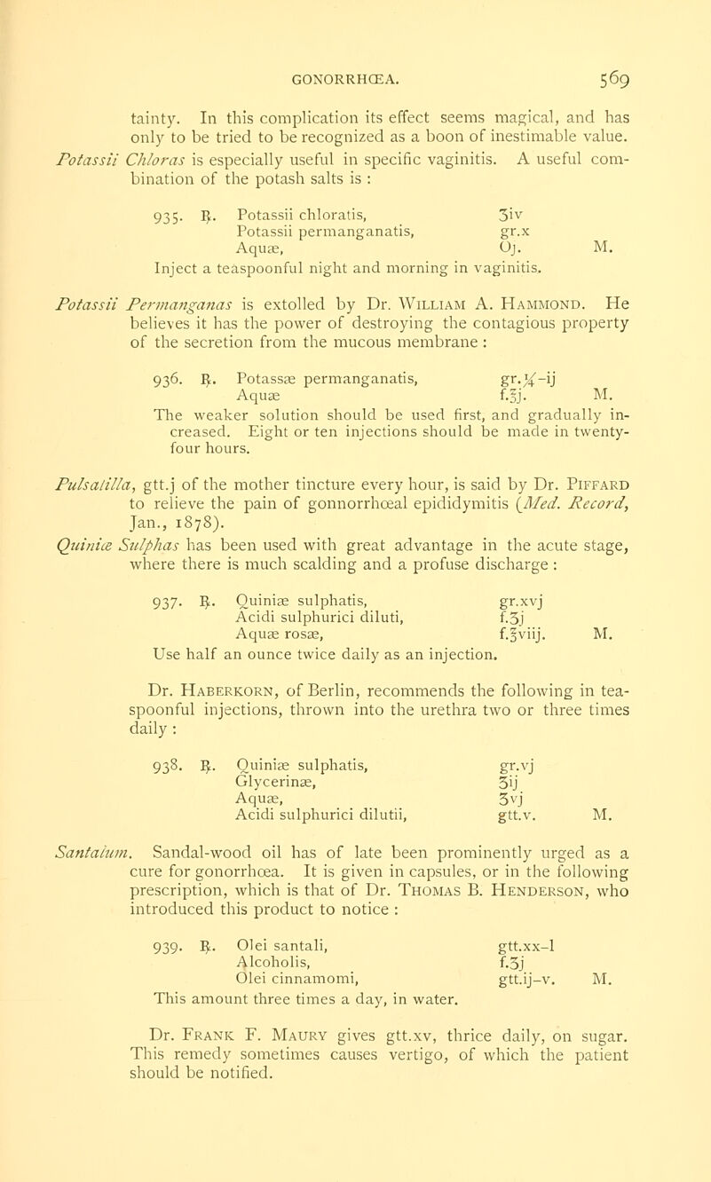 tainty. In this complication its effect seems magical, and has only to be tried to be recognized as a boon of inestimable value. Potassii Chloras is especially useful in specific vaginitis. A useful com- bination of the potash salts is : 935. fy. Potassii chloratis, 3iv Potassii permanganatis, gr.x Aquae, Oj. M. Inject a teaspoonful night and morning in vaginitis. Potassii Permanganas is extolled by Dr. William A. Hammond. He believes it has the power of destroying the contagious property of the secretion from the mucous membrane : 936. $. Potassaa permanganatis, gr-X_U Aquae f.§j. M. The weaker solution should be used first, and gradually in- creased. Eight or ten injections should be made in twenty- four hours. Pulsatilla, gtt.j of the mother tincture every hour, is said by Dr. Piffard to relieve the pain of gonnorrhceal epididymitis {_Med. Record, Jan., 1878). Qui nice Sulphas has been used with great advantage in the acute stage, where there is much scalding and a profuse discharge : 937. Hf.. Ouinias sulphatis, gr.xvj Acidi sulphurici diluti, f.3j Aquas rosas, f.gviij. M. Use half an ounce twice daily as an injection. Dr. Haberkorn, of Berlin, recommends the following in tea- spoonful injections, thrown into the urethra two or three times daily : 933- $■ Ouiniae sulphatis, gr.vj Glycerinae, 5U Aquae, 5yj Acidi sulphurici dilutii, gtt.v. M. Santahmi. Sandal-wood oil has of late been prominently urged as a cure for gonorrhoea. It is given in capsules, or in the following prescription, which is that of Dr. Thomas B. Henderson, who introduced this product to notice : 939. Vf.. Olei santali, gtt.xx-1 Alcoholis, f.3j Olei cinnamomi, gtt.ij-v. M. This amount three times a day, in water. Dr. Frank F. Maury gives gtt.xv, thrice daily, on sugar. This remedy sometimes causes vertigo, of which the patient should be notified.