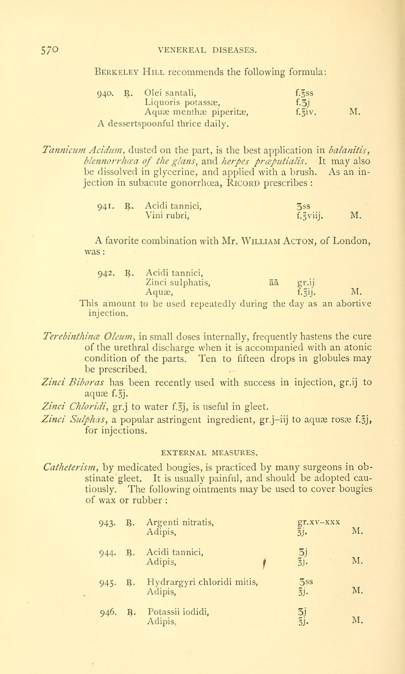 Berkeley Hill recommends the following formula: 940. fy.. Olei santali, f.^ss Liquoris potassse, f.5j Aquae menthae piperita, f.§iv. M. A dessertspoonful thrice daily. Tanniami Acidum, dusted on the part, is the best application in balanitis, blennorrhea of the glans, and herpes prceputialis. It may also be dissolved in glycerine, and applied with a brush. As an in- jection in subacute gonorrhoea, Ricord prescribes : 941. Vf.. Acidi tannici, 5ss Vini rubri, f.gviij. M. A favorite combination with Mr. William Acton, of London, was: 942. I£. Acidi tannici, Zinci sulphatis, aa gr.ij Aquae, f.gij. M. This amount to be used repeatedly during the day as an abortive injection. Terebinthincz Oleum, in small doses internally, frequently hastens the cure of the urethral discharge when it is accompanied with an atonic condition of the parts. Ten to fifteen drops in globules may be prescribed. Zinci Biboras has been recently used with success in injection, gr.ij to aquae f.§j. Zinci Chloridi, gr.j to water f.sj, is useful in gleet. Zinci Sulphas, a popular astringent ingredient, gr.j-iij to aquas rosas f.§j, for injections. EXTERNAL MEASURES. Catheterism, by medicated bougies, is practiced by many surgeons in ob- stinate gleet. It is usually painful, and should be adopted cau- tiously. The following ointments may be used to cover bougies of wax or rubber : 943- S- Argenti nitratis, Adipis, gr.xv-xxx M. 944- $. Acidi tannici, Adipis, 1 5j §j- M. 945- $• Hydrargyri chloridi mitis, Adipis, 3ss M. 946. S- Potassii iodidi, Adipis, 3j M.