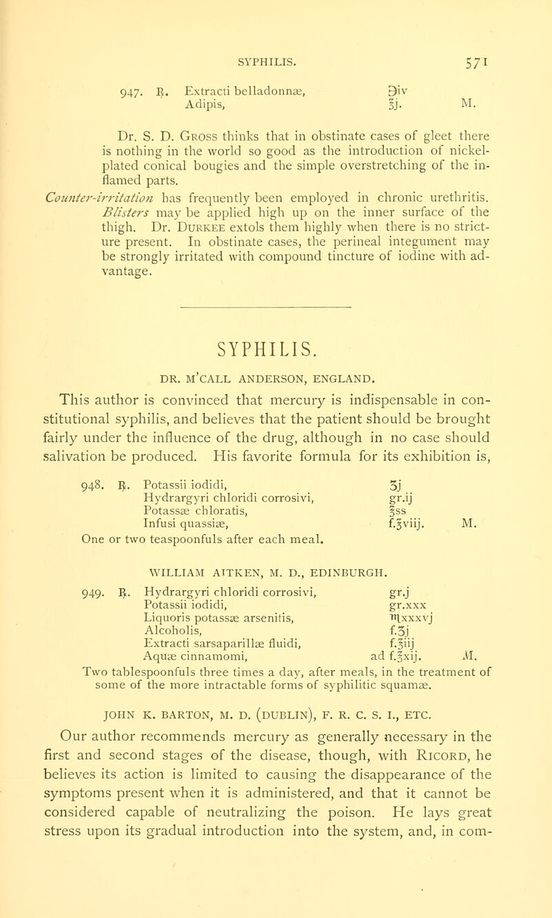 947. $. Extracti belladonnas, 9iv Adipis, §j. M. Dr. S. D. Gross thinks that in obstinate cases of gleet there is nothing in the world so good as the introduction of nickel- plated conical bougies and the simple overstretching of the in- flamed parts. Counter-irritation has frequently been employed in chronic urethritis. Blisters may be applied high up on the inner surface of the thigh. Dr. Durkee extols them highly when there is no strict- ure present. In obstinate cases, the perineal integument may be strongly irritated with compound tincture of iodine with ad- vantage. SYPHILIS. DR. M'CALL ANDERSON, ENGLAND. This author is convinced that mercury is indispensable in con- stitutional syphilis, and believes that the patient should be brought fairly under the influence of the drug, although in no case should salivation be produced. His favorite formula for its exhibition is, 948. I£. Potassii iodidi, 5j Hydrargyri chloridi corrosivi, gr.ij Potassas chloratis, §ss Infusi quassias, f.^viij. M. One or two teaspoonfuls after each meal. WILLIAM ATTKEN, M. D., EDINBURGH. 949. I£. Hydrargyri chloridi corrosivi, gr.j Potassii iodidi, gr.xxx Liquoris potassse arsenitis, Tt|xxxvj Alcoholis, f.3j Extracti sarsaparillas fluidi, f.fiij Aquas cinnamomi, ad f.^xij. M.. Two tablespoonfuls three times a day, after meals, in the treatment of some of the more intractable forms of syphilitic squamae. JOHN K. BARTON, M. D. (DUBLIN), F. R. C. S. I., ETC. Our author recommends mercury as generally necessary in the first and second stages of the disease, though, with Ricord, he believes its action is limited to causing the disappearance of the symptoms present when it is administered, and that it cannot be considered capable of neutralizing the poison. He lays great stress upon its gradual introduction into the system, and, in com-