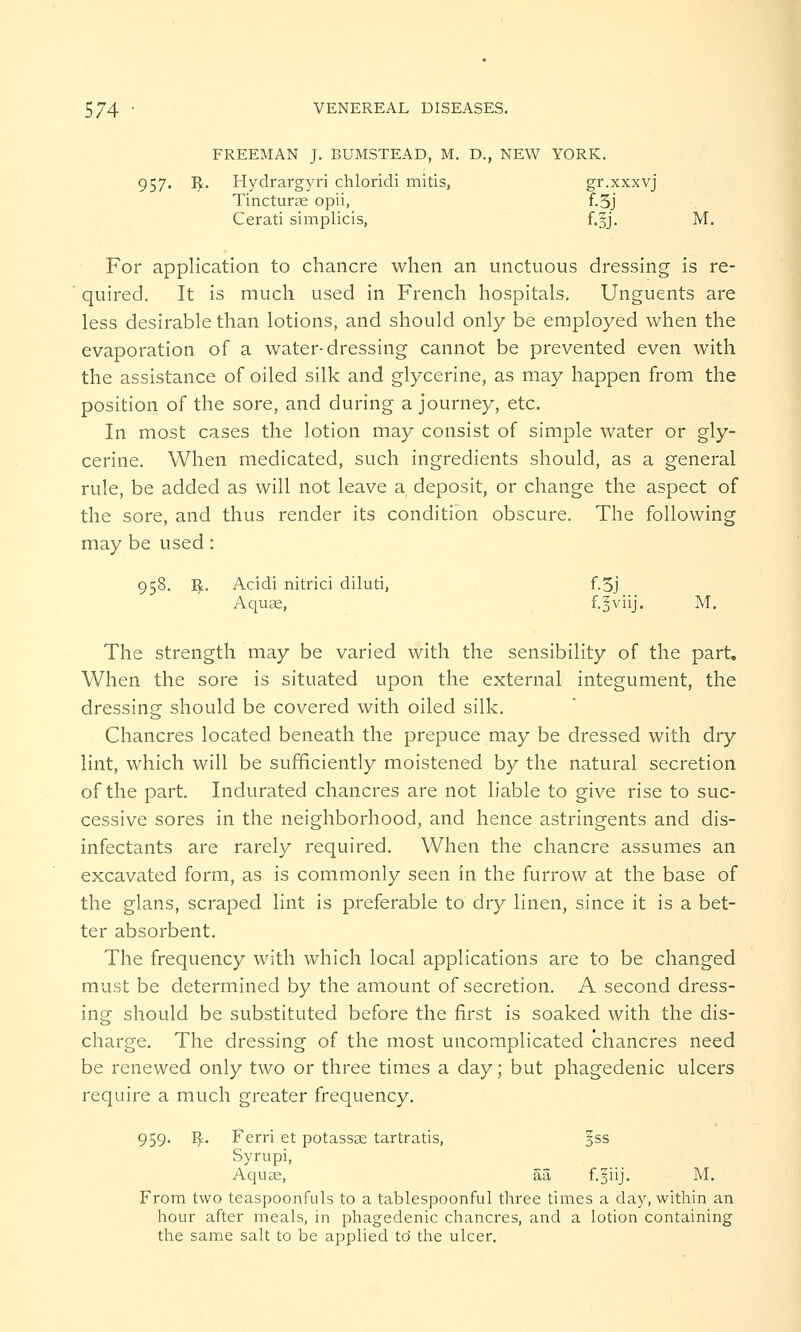 FREEMAN J. BUMSTEAD, M. D., NEW YORK. 957. I£. Hydrargyri chloridi mitis, gr.xxxvj Tincturae opii, f.5j Cerati simplicis, f.Jj. M. For application to chancre when an unctuous dressing is re- quired. It is much used in French hospitals. Unguents are less desirable than lotions, and should only be employed when the evaporation of a water-dressing cannot be prevented even with the assistance of oiled silk and glycerine, as may happen from the position of the sore, and during a journey, etc. In most cases the lotion may consist of simple water or gly- cerine. When medicated, such ingredients should, as a general rule, be added as will not leave a deposit, or change the aspect of the sore, and thus render its condition obscure. The following may be used: 958. ty. Acidi nitrici diluti, f.5j Aquae, f.gviij. M. The strength may be varied with the sensibility of the part. When the sore is situated upon the external integument, the dressing should be covered with oiled silk. Chancres located beneath the prepuce may be dressed with dry lint, which will be sufficiently moistened by the natural secretion of the part. Indurated chancres are not liable to give rise to suc- cessive sores in the neighborhood, and hence astringents and dis- infectants are rarely required. When the chancre assumes an excavated form, as is commonly seen in the furrow at the base of the glans, scraped lint is preferable to dry linen, since it is a bet- ter absorbent. The frequency with which local applications are to be changed must be determined by the amount of secretion. A second dress- ing should be substituted before the first is soaked with the dis- charge. The dressing of the most uncomplicated chancres need be renewed only two or three times a day; but phagedenic ulcers require a much greater frequency. 959. I£. Ferri et potassse tartratis, §ss Syrupi, Aquae, aa f.giij. M. From two teaspoonfuls to a tablespoonful three times a day, within an hour after meals, in phagedenic chancres, and a lotion containing the same salt to be applied to' the ulcer.