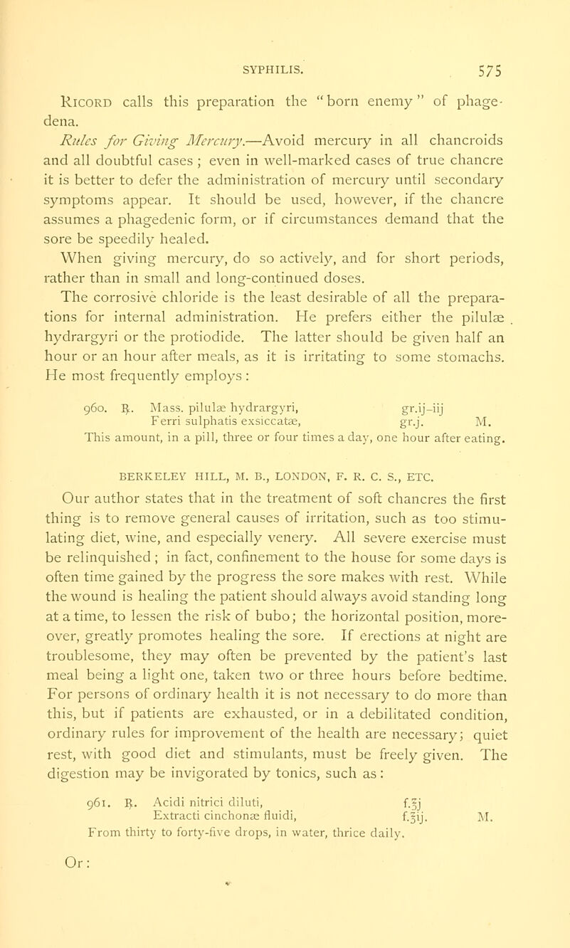 Ricord calls this preparation the born enemy of phage- dena. Rules for Giving Mercury.—Avoid mercury in all chancroids and all doubtful cases ; even in well-marked cases of true chancre it is better to defer the administration of mercury until secondary symptoms appear. It should be used, however, if the chancre assumes a phagedenic form, or if circumstances demand that the sore be speedily healed. When giving mercury, do so actively, and for short periods, rather than in small and long-continued doses. The corrosive chloride is the least desirable of all the prepara- tions for internal administration. He prefers either the pilulse hydrargyri or the protiodide. The latter should be given half an hour or an hour after meals, as it is irritating to some stomachs. He most frequently employs : 960. ~Bf.. Mass. pilulae hydrargyri, gr.ij-iij Ferri sulphatis exsiccatae, gr.j. M. This amount, in a pill, three or four times a day, one hour after eating. BERKELEY HILL, M. B., LONDON, F. R. C. S., ETC. Our author states that in the treatment of soft chancres the first thing is to remove general causes of irritation, such as too stimu- lating diet, wine, and especially venery. All severe exercise must be relinquished ; in fact, confinement to the house for some days is often time gained by the progress the sore makes with rest. While the wound is healing the patient should always avoid standing long at a time, to lessen the risk of bubo; the horizontal position, more- over, greatly promotes healing the sore. If erections at night are troublesome, they may often be prevented by the patient's last meal being a light one, taken two or three hours before bedtime. For persons of ordinary health it is not necessary to do more than this, but if patients are exhausted, or in a debilitated condition, ordinary rules for improvement of the health are necessary; quiet rest, with good diet and stimulants, must be freely given. The digestion may be invigorated by tonics, such as: 961. ^. Acidi nitrici diluti, f.Sjj Extracti cinchonas fluidi, f.=ij. M. From thirty to forty-five drops, in water, thrice daily. Or: