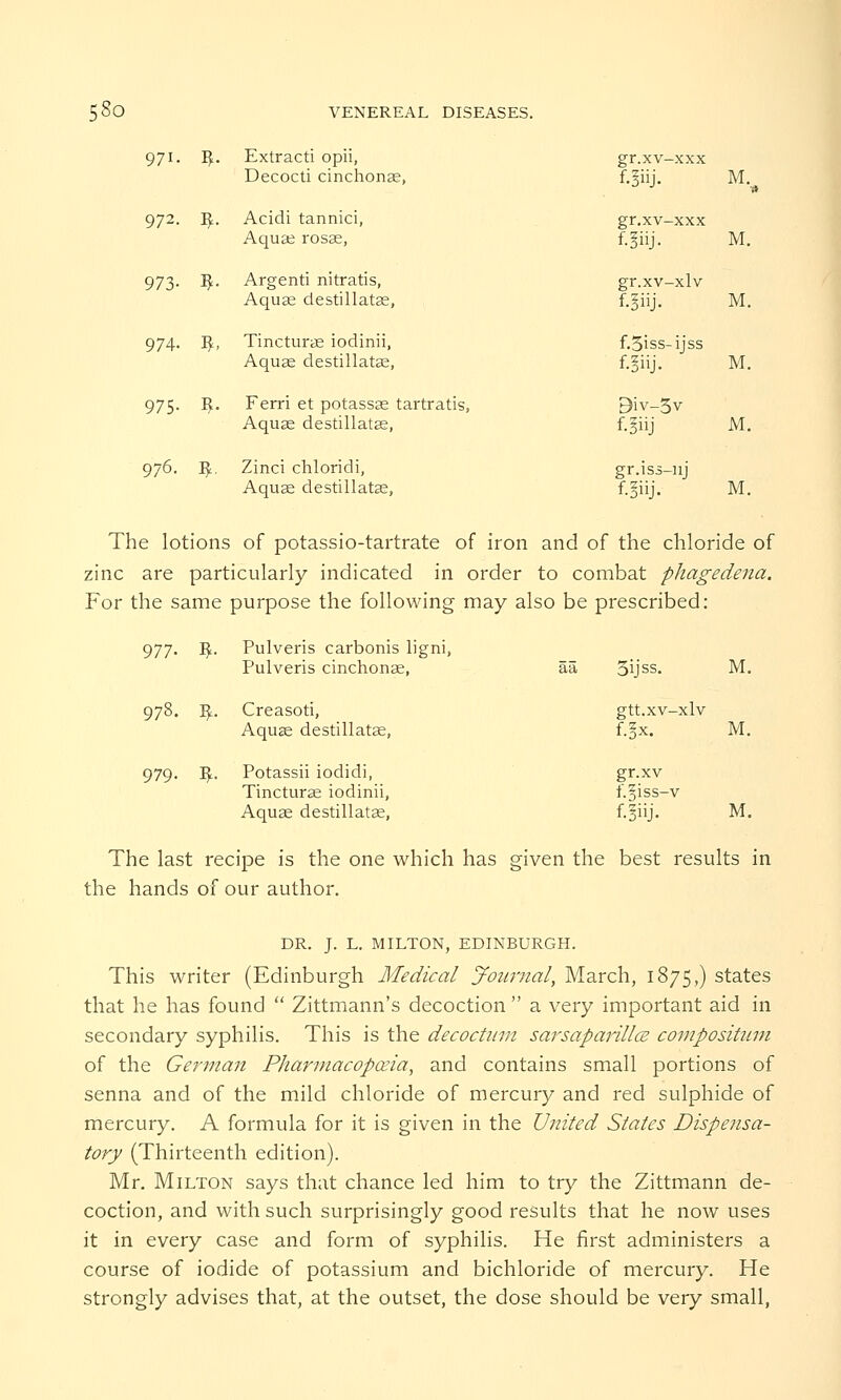 5So VENEREAL DIS 971. n- Extracti opii, Decocti cinchonas, 972. $■ Acidi tannici, Aquas rosas, 973- $■ Argenti nitratis, Aquas destillatas, 974- %. Tincturas iodinii, Aquas destillatas, 975- 3- Ferri et potassas tartratis, Aquas desdllatas, gr.xv-xxx f.5iij. M,rt gr.xv-xxx f.pj. M. gr.xv-xlv f.giij. M. f.5iss-ijss f.iiij. M. 9iv-5v f.fiij M. 976. I£. Zinci cliloridi, gr.iss-nj Aquas desdllatas, f.giij. M. The lotions of potassio-tartrate of iron and of the chloride of zinc are particularly indicated in order to combat phagedena. For the same purpose the following may also be prescribed: 977. I^. Pulveris carbonis ligni, Pulveris cinchonas, as 978. I£. Creasod, Aquas destillatas, 979. I£. Potassii iodidi, Tincturas iodinii, Aquas destillatas, The last recipe is the one which has given the best results in the hands of our author. DR. J. L. MILTON, EDINBURGH. This writer (Edinburgh Medical Journal, March, 1875,) states that he has found  Zittmann's decoction  a very important aid in secondary syphilis. This is the decoctnm sarsaparillcB compositum of the German Pharmacopoeia, and contains small portions of senna and of the mild chloride of mercury and red sulphide of mercury. A formula for it is given in the United States Dispensa- tory (Thirteenth edition). Mr. Milton says that chance led him to try the Zittmann de- coction, and with such surprisingly good results that he now uses it in every case and form of syphilis. He first administers a course of iodide of potassium and bichloride of mercury. He strongly advises that, at the outset, the dose should be very small, 3ijss. M. gtt.xv-xlv f.§x. M. gr.xv f.§iss-v f.5iij. M.