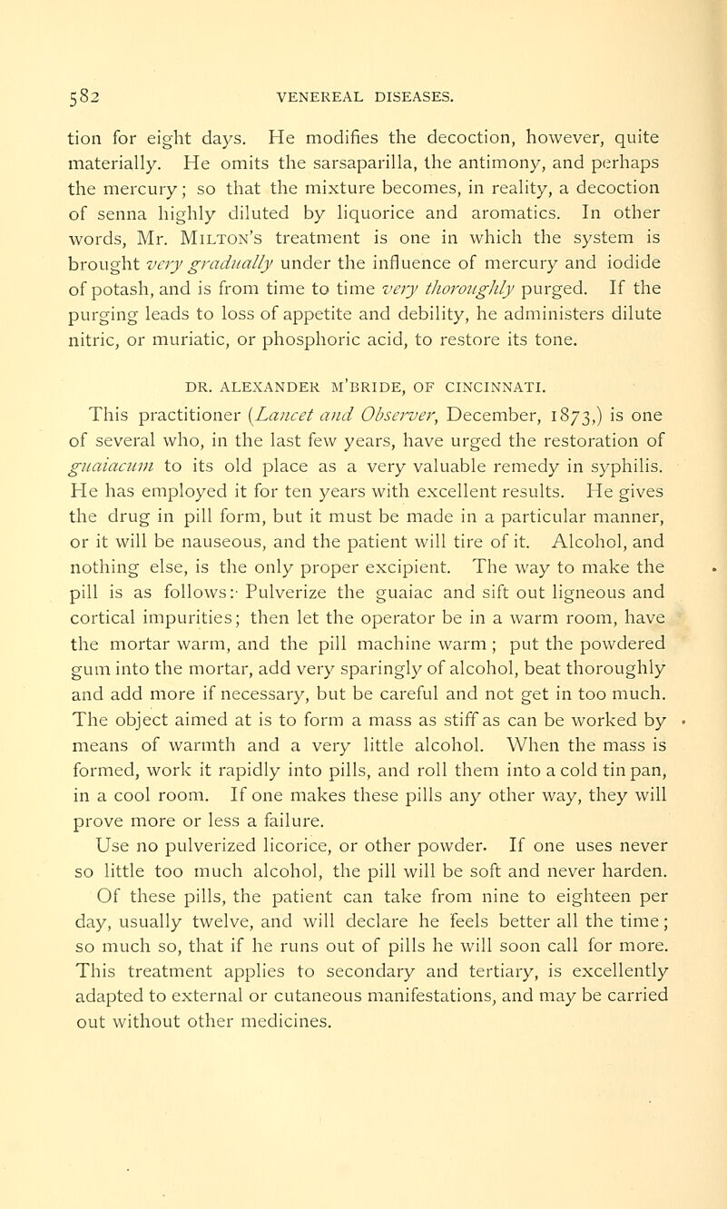 tion for eight days. He modifies the decoction, however, quite materially. He omits the sarsaparilla, the antimony, and perhaps the mercury; so that the mixture becomes, in reality, a decoction of senna highly diluted by liquorice and aromatics. In other words, Mr. Milton's treatment is one in which the system is brought very gradually under the influence of mercury and iodide of potash, and is from time to time very thoroughly purged. If the purging leads to loss of appetite and debility, he administers dilute nitric, or muriatic, or phosphoric acid, to restore its tone. DR. ALEXANDER M'BRIDE, OF CINCINNATI. This practitioner {Lancet and Observer, December, 1873,) is one of several who, in the last few years, have urged the restoration of guaiacum to its old place as a very valuable remedy in syphilis. He has employed it for ten years with excellent results. He gives the drug in pill form, but it must be made in a particular manner, or it will be nauseous, and the patient will tire of it. Alcohol, and nothing else, is the only proper excipient. The way to make the pill is as follows:'Pulverize the guaiac and sift out ligneous and cortical impurities; then let the operator be in a warm room, have the mortar warm, and the pill machine warm ; put the powdered gum into the mortar, add very sparingly of alcohol, beat thoroughly and add more if necessary, but be careful and not get in too much. The object aimed at is to form a mass as stiff as can be worked by means of warmth and a very little alcohol. When the mass is formed, work it rapidly into pills, and roll them into a cold tin pan, in a cool room. If one makes these pills any other way, they will prove more or less a failure. Use no pulverized licorice, or other powder. If one uses never so little too much alcohol, the pill will be soft and never harden. Of these pills, the patient can take from nine to eighteen per day, usually twelve, and will declare he feels better all the time; so much so, that if he runs out of pills he will soon call for more. This treatment applies to secondary and tertiary, is excellently adapted to external or cutaneous manifestations, and may be carried out without other medicines.