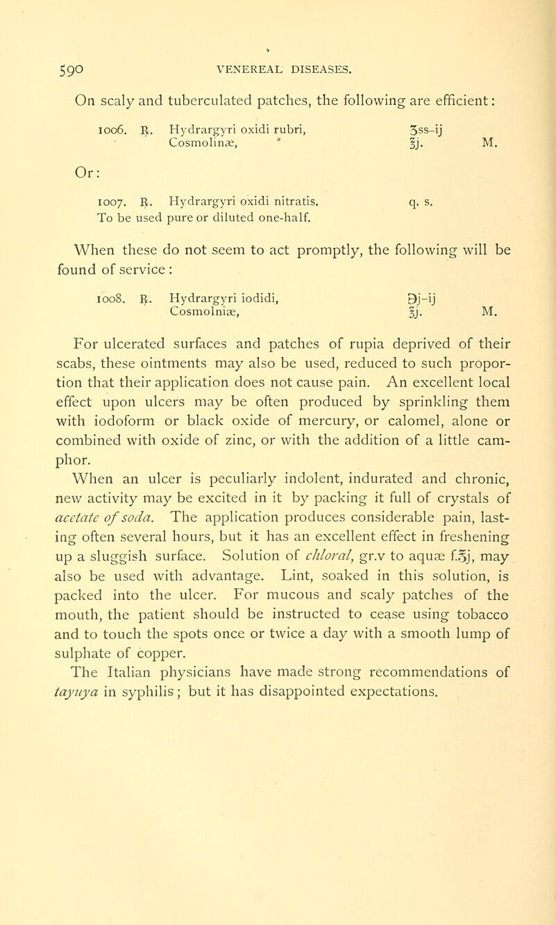 On scaly and tuberculated patches, the following are efficient: 1006. R. Hydrargyri oxidi rubri, 3ss-ij Cosmolinae, §j. M. Or: 1007. R. Hydrargyri oxidi nitratis. q. s. To be used pure or diluted one-half. When these do not seem to act promptly, the following will be found of service: 1008. R. Hydrargyri iodidi, 9j-ij Cosmolniae, §j. M. For ulcerated surfaces and patches of rupia deprived of their scabs, these ointments may also be used, reduced to such propor- tion that their application does not cause pain. An excellent local effect upon ulcers may be often produced by sprinkling them with iodoform or black oxide of mercury, or calomel, alone or combined with oxide of zinc, or with the addition of a little cam- phor. When an ulcer is peculiarly indolent, indurated and chronic, new activity may be excited in it by packing it full of crystals of acetate of soda. The application produces considerable pain, last- ing often several hours, but it has an excellent effect in freshening up a sluggish surface. Solution of chloral, gr.v to aquae f.§j, may also be used with advantage. Lint, soaked in this solution, is packed into the ulcer. For mucous and scaly patches of the mouth, the patient should be instructed to cease using tobacco and to touch the spots once or twice a day with a smooth lump of sulphate of copper. The Italian physicians have made strong recommendations of taynya in syphilis; but it has disappointed expectations.