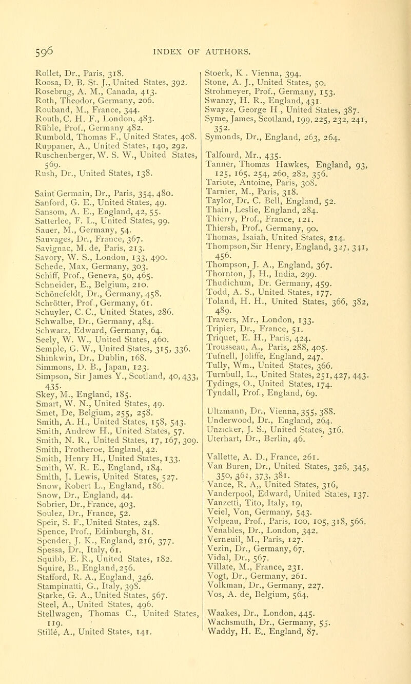 Rollet, Dr., Paris, 318. Roosa, D. B. St. J., United States, 392. Rosebrug, A. M., Canada, 413. Roth, Theodor, Germany, 206. Rouband, M., France, 344. Routh,C. H. F., London, 483. Ruhle, Prof., Germany 482. Rumbold, Thomas F., United States, 408. Ruppaner, A., United States, 140, 292. Ruschenberger, W. S. W., United States, 569- Rush, Dr., United States, 138. Saint Germain, Dr., Paris, 354, 480. Sanford, G. E., United States, 49. Sansom, A. E., England, 42, 55. Satterlee, F. L., United States, 99. Sauer, M., Germany, 54. Sauvages, Dr., France, 367. Savignac, M. de, Paris, 213. Savory, W. S., London, 133, 490. Schede, Max, Germany, 303. Schiff, Prof., Geneva, 50, 465. Schneider, E., Belgium, 210. Schonefeldt, Dr., Germany, 458. Schrotter, Prof., Germany, 61. Schuyler, C. C, United States, 286. Schwalbe, Dr., Germany, 484. Schwarz, Edward, Germany, 64. Seely, W. W., United States, 460. Semple, G. W., United States, 315, 336. Shinkwin, Dr., Dublin, 168. Simmons, D. B., Japan, 123. Simpson, Sir James Y., Scotland, 40,433, 435- Skey, M., England, 185. Smart, W. N., United States, 49. Smet, De, Belgium, 255, 258. Smith, A. H., United States, 158, 543. Smith, Andrew H., United States, 57. Smith, N. R., United States, 17, 167,309. Smith, Protheroe, England, 42. Smith, Henrv H., United Slates, 133. Smith, W. R. E., England, 184. Smith, J. Lewis, United States, 527. Snow, Robert L., England, 186. Snow, Dr., England, 44. Sobrier, Dr., France, 403. Soulez, Dr., France, 52. Speir, S. F., United States, 248. Spence, Prof., Edinburgh, 81. Spender, J. K., England, 216, 377. Spessa, Dr., Italy, 61. Squibb, E. R., United States, 182. Squire, B., England, 256. Stafford, R. A., England, 346. Stampinatti, G., Italy, 39S. Starke, G. A., United States, 567. Steel, A., United States, 496. Stellwagen, Thomas C, United States, 119. Stille, A., United States, 141. Stoerk, K . Vienna, 394. Stone, A. J., United States, 50. Strohmeyer, Prof., Germany, 153. Swanzy, H. R., England, 431. Swayze, George H , United States, 387. Syme, James, Scotland, 199,225, 232, 241, 352- Symonds, Dr., England, 263, 264. Talfourd, Mr., 435. Tanner, Thomas Hawkes, England, 93, 125, 165, 254, 260, 282, 356. Tariote, Antoine, Paris, 308. Tarnier, M., Paris, 318. Taylor, Dr. C. Bell, England, 52. Thain, Leslie, England, 284. Thierry, Prof., France, 121. Thiersh, Prof., Germany, 90. Thomas, Isaiah, United States, 214. Thompson, Sir Henry, England, 327, 34.1, 456. Thompson, J. A., England, 367. Thornton, J, H., India, 299. Thudichum, Dr. Germany, 459. Todd, A. S., United States, 177. Toland, H. H., United States, 366, 382, 489. Travers, Mr., London, 133. Tripier, Dr., France, 51. Triquet, E. H., Paris, 424. Trousseau, A., Paris, 288, 405. Tufnell, Joliffe, England, 247. Tully, Wm, United States, 366. Turnbull, L., United States, 251,427, 443. Tydings, O., United States, 174. Tyndall, Prof., England, 69. Ultzmann, Dr., Vienna, 355, 388. Underwood, Dr., England, 264. Unzicker, J. S., United States, 316. Uterhart, Dr., Berlin, 46. Vallette, A. D., France, 261. Van Buren, Dr., United States, 326, 345, 35°, 35l>373>38i- Vance, R. A„ United States, 316, Vanderpool, Edward, United Sta:es, 137. Vanzetti, Tito, Italy, 19, Veiel, Von, Germany, 543. Velpeau, Prof., Paris, 100, 105, 318, 566. Venables, Dr., London, 342. Verneuil, M., Paris, 127. Vezin, Dr., Germany, 67. Vidal, Dr., 567. Villate, M., France, 231. Vogt, Dr., Germany, 261. Volkman, Dr., Germany, 227. Vos, A. de, Belgium, 564. Waakes, Dr., London, 445. Wachsmuth, Dr., Germany, 55. Waddy, H. E.. England, 87.