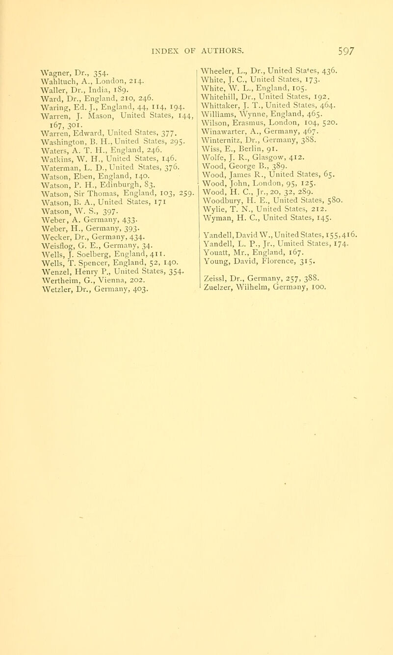 Wagner, Dr., 354. Wahltuch, A., London, 214. Waller, Dr., India, 189. Ward, Dr., England, 210, 246. Waring, Ed. J., England, 44, 114, 194- Warren, J. Mason, United States, 144, 167, 301. Warren, Edward, United States, 377. Washington, B. H., United States, 295. Waters, A. T. H., England, 246. Watkins, W. H., United States, 146. Waterman, L. D., United States, 376. Watson, Eben, England, 140. Watson, P. H., Edinburgh, 83. Watson, Sir Thomas, England, 103, 259. Watson, B. A., United States, 171 Watson, W. S., 397. Weber, A. Germany, 433. Weber, H., Germany, 393. Wecker, Dr., Germany, 434. Weisflog, G. E., Germany, 34. Wells, J. Soelberg, England, 411. Wells, T. Spencer, England, 52, 140. Wenzel, Henry P., United States, 354. Wertheim, G., Vienna, 202. Wetzler, Dr., Germany, 403. Wheeler, L., Dr., United Stages, 436. White, J. C, United States, 173. White, W. L., England, 105. Whitehill, Dr., United States, 192. Whittaker, J. T., United States, 464. Williams, Wynne, England, 465. Wilson, Erasmus, London, 104, 520. Winawarter, A., Germany, 467. Winternitz, Dr., Germany, 388. Wiss, E., Berlin, 91. Wolfe, J. R., Glasgow, 412. Wood, George B., 389. Wood, James R., United States, 65. Wood, John, London, 95, 125. Wood, H. C, Jr., 20, 32, 289. Woodbury, H.'E., United States, 580. Wylie, T. N., United States, 212. Wyman, H. C, United States, 145. Yandell, David W., United Slates, 155,416. Yandell, L. P., Jr., Umited States, 174. Youatt, Mr., England, 167. Young, David, Florence, 315. Zeissl, Dr., Germany, 257, 388.