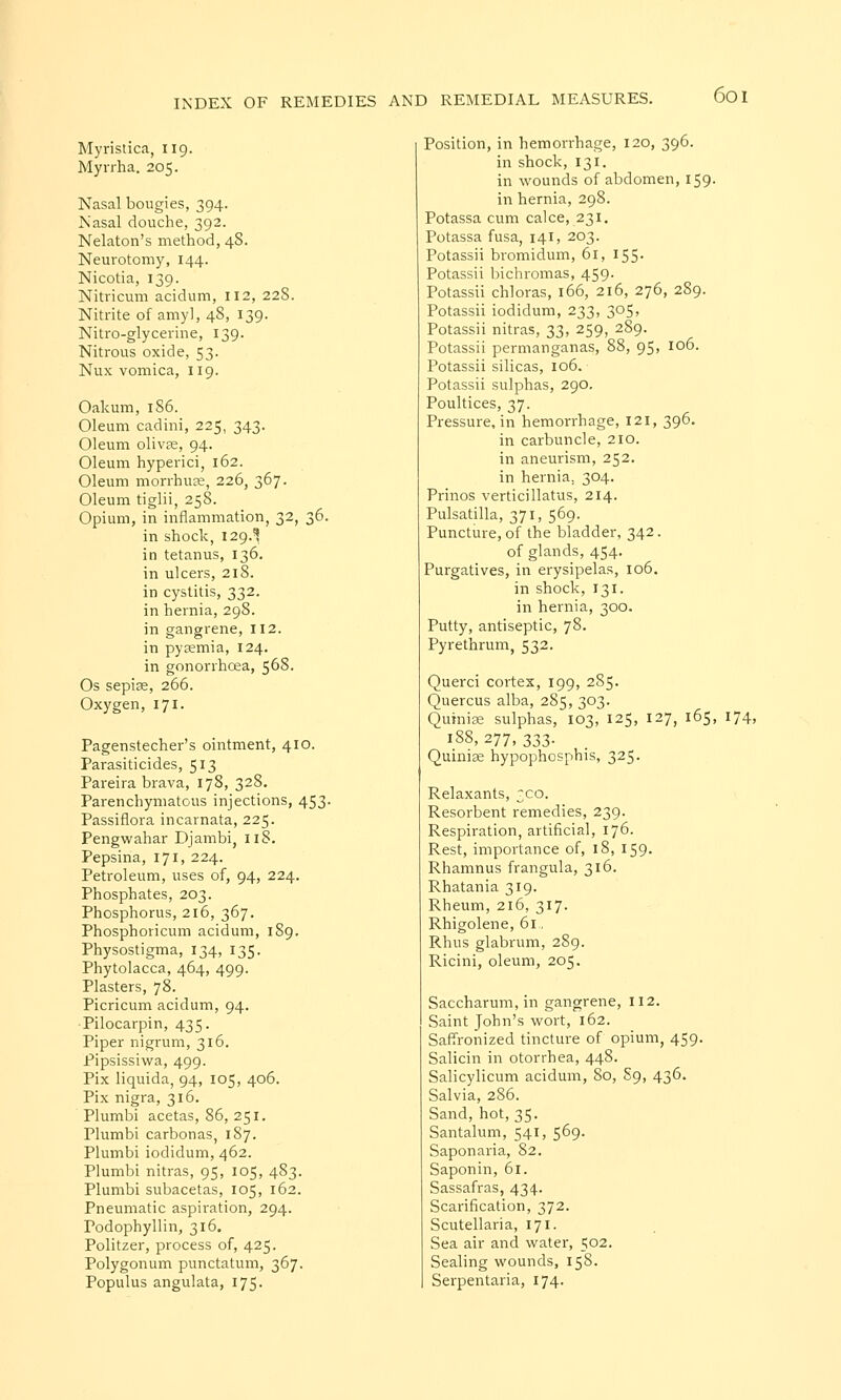 Myristica, 119. Myrrha. 205. Nasal bougies, 394. Nasal douche, 392. Nelaton's method, 48. Neurotomy, 144. Nicotia, 139. Nitricum acidum, 112, 228. Nitrite of amy], 48, 139. Nitro-glycerine, 139. Nitrous oxide, 53- Nux vomica, 119. Oakum, 1S6. Oleum cadini, 225, 343. Oleum olivse, 94. Oleum hyperici, 162. Oleum morrhuee, 226, 367. Oleum tiglii, 258. Opium, in inflammation, 32, 36. in shock, 129.^ in tetanus, 136. in ulcers, 218. in cystitis, 332. in hernia, 298. in gangrene, 112. in pyemia, 124. in gonorrhoea, 568. Os sepiag, 266. Oxygen, 171. Pagenstecher's ointment, 410. Parasiticides, 513 Pareira brava, 178, 328. Parenchymatous injections, 453. Passiflora incarnata, 225. Pengwahar Djambi, 118. Pepsina, 171, 224. Petroleum, uses of, 94, 224. Phosphates, 203. Phosphorus, 216, 367. Phosphoricum acidum, 189. Physostigma, 134, 135. Phytolacca, 464, 499. Plasters, 78. Picricum acidum, 94. Pilocarpin, 435. Piper nigrum, 316. Pipsissiwa, 499. Pix liquida, 94, 105, 406. Pix nigra, 316. Plumbi acetas, 86, 251. Plumbi carbonas, 187. Plumbi iodidum, 462. Plumbi nitras, 95, 105, 483. Plumbi subacetas, 105, 162. Pneumatic aspiration, 294. Podophyllin, 316. Politzer, process of, 425. Polygonum punctatum, 367. Populus angulata, 175. Position, in hemorrhage, 120, 396. in shock, 131. in wounds of abdomen, 159. in hernia, 298. Potassa cum calce, 231. Potassa fusa, 141, 203. Potassii bromidum, 61, 155. Potassii bichromas, 459. Potassii chloras, 166, 216, 276, 289. Potassii iodidum, 233, 305, Potassii nitras, 33, 259, 289. Potassii permanganas, 88, 95, 106. Potassii silicas, 106. Potassii sulphas, 290. Poultices, 37. Pressure, in hemorrhage, 121, 396. in carbuncle, 210. in aneurism, 252. in hernia. 304. Prinos verticillatus, 214. Pulsatilla, 371, 569. Puncture, of the bladder, 342. of glands, 454- Purgatives, in erysipelas, 106. in shock,131. in hernia, 300. Putty, antiseptic, 78. Pyrethrum, 532. Querci cortex, 199, 285. Quercus alba, 285, 303. Quinise sulphas, 103, 125, 127, 165, 174, 188,277,333. Quiniae hypophosphis, 325. Relaxants, 3C0. Resorbent remedies, 239. Respiration, artificial, 176. Rest, importance of, 18, 159. Rhamnus frangula, 316. Rhatania 319. Rheum, 216, 317. Rhigolene, 61., Rhus glabrum, 289. Ricini, oleum, 205. Saccharum, in gangrene, 112. Saint John's wort, 162. Saffronized tincture of opium, 459. Salicin in otorrhea, 448. Salicylicum acidum, 80, S9, 436. Salvia, 286. Sand, hot, 35. Santalum, 541, 569. Saponaria, 82. Saponin, 61. Sassafras, 434. Scarification, 372. Scutellaria, 171. Sea air and water, 502. Sealing wounds, 158. Serpentaria, 174.