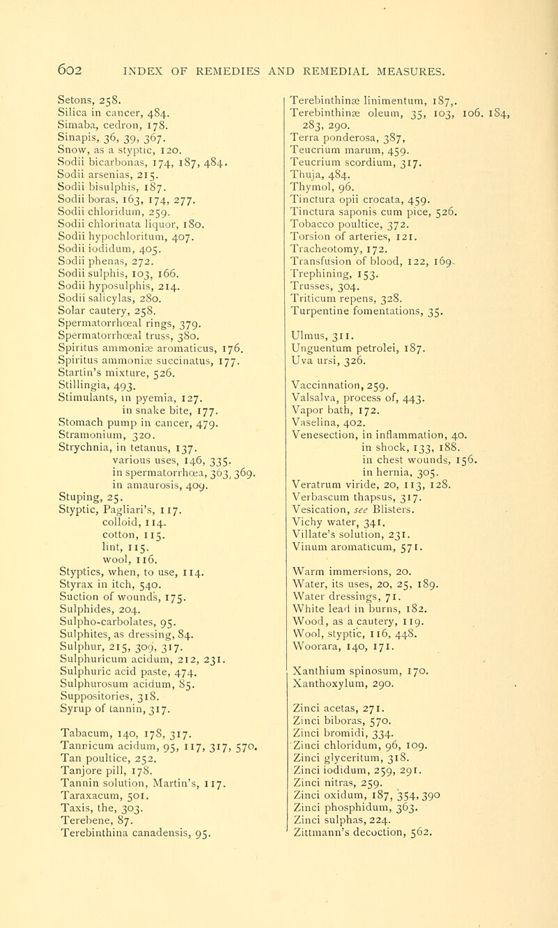 Setons, 258, Silica in cancer, 484. Simaba, cedron, 178. Sinapis, 36, 39, 367. Snow, as a styptic, 120. Sodii bicarbonas, 174, 187, 484. Sodii arsenias, 215. Sodii bisulphis, 187. Sodii boras, 163, 174, 277. Sodii chloridum, 259. Sodii chlorinata liquor, 180. Sodii hypochloritum, 407. Sodii iodidum, 405. Sodii phenas, 272. Sodii sulphis, 103, 166. Sodii hyposulphis, 214. Sodii salicylas, 280. Solar cautery, 258. Spermatorrhceal rings, 379. Spermatorrhceal truss, 380. Spiritus ammonia; aromaticus, 176. Spiritus ammonis succinatus, 177. Startin's mixture, 526. Stillingia, 493. Stimulants, in pyemia, 127. in snake bite, 177. Stomach pump in cancer, 479. Stramonium, 320. Strychnia, in tetanus, 137. various uses, 146, 335. in spermatorrhoea, 363, 369. in amaurosis, 409. Stuping, 25. Styptic, Pagliari's, 117. colloid, 114. cotton, 115. lint, 115. wool, 116. Styptics, when, to use, 114. Styrax in itch, 540. Suction of wounds, 175. Sulphides, 204. Sulpho-carbolates, 95. Sulphites, as dressing, 84. Sulphur, 215, 309, 317. Sulphuricum acidum, 212, 231. Sulphuric acid paste, 474. Sulphurosum acidum, 85. Suppositories, 318. Syrup of tannin, 317. Tabacum, 140, 178, 317. Tannicum acidum, 95, 117, 317, 570. Tan poultice, 252. Tanjore pill, 178. Tannin solution, Martin's, 117. Taraxacum, 501. Taxis, the, 303. Terebene, 87. Terebinthina canadensis, 95. Terebinthinse linimentum, 187,. Terebinthinaa oleum, 35, 103, 106, 184, 283, 290. Terra ponderosa, 387, Teucrium marum, 459. Teucrium scordium, 317. Thuja, 484. Thymol, 96. Tinctura opii crocata, 459. Tinctura saponis cum pice, 526. Tobacco poultice, 372. Torsion of arteries, 121. Tracheotomy, 172. Transfusion of blood, 122, 169- Trephining, 153. Trusses, 304. Triticum repens, 328. Turpentine fomentations, 35. Ulmus, 311. Unguentum petrolei, 187. Uva ursi, 326. Vaccinnation, 259. Valsalva, process of, 443. Vapor bath, 172. Vaselina, 402. Venesection, in inflammation, 40. in shock,133,188. in chest wounds, 156. in hernia, 305. Veratrum viride, 20, 113, 128. Verbascum thapsus, 317. Vesication, see Blisters. Vichy water, 341. Villate's solution, 231. Vinum aromaticum, 571. Warm immersions, 20. Water, its uses, 20, 25, 189. Water dressings, 71. White lead in burns, 182. Wood, as a cautery, 119. Wool, styptic, 116, 448. Woorara, 140, 171. Xanthium spinosum, 170. Xanthoxylum, 290. Zinci acetas, 271. Zinci biboras, 570. Zinci bromidi, 334. Zinci chloridum, 96, 109. Zinci glyceritum, 318. Zinci iodidum, 259, 291. Zinci nitras, 259. Zinci oxidum, 187, 354, 390 Zinci phosphidum, 363. Zinci sulphas, 224. Zittmann's decoction, 562.