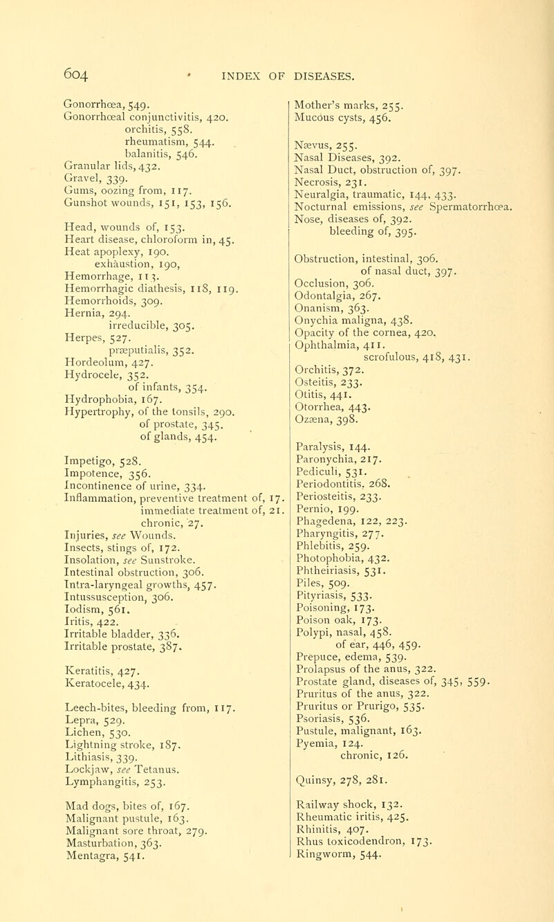 Gonorrhoea, 549. Gonorrhoeal conjunctivitis, 420. orchitis, 558. rheumatism, 544. balanitis, 546. Granular lids, 432. Gravel, 339. Gums, oozing from, 117. Gunshot wounds, 151, 153, 156. Head, wounds of, 153. Heart disease, chloroform in, 45. Heat apoplexy, 190. exhaustion, 190, Hemorrhage, 113. Hemorrhagic diathesis, 118, 119. Hemorrhoids, 309. Hernia, 294. irreducible, 305. Herpes, 527. prseputialis, 352. Hordeolum, 427. Hydrocele, 352. of infants, 354. Hydrophobia, 167. Hypertrophy, of the tonsils, 290. of prostate, 345. of glands, 454. Impetigo, 528. Impotence, 356. Incontinence of urine, 334. Inflammation, preventive treatment of, 17. immediate treatment of, 21. chronic, '27. Injuries, see Wounds. Insects, stings of, 172. Insolation, see Sunstroke. Intestinal obstruction, 306. Intra-laryngeal growths, 457. Intussusception, 306. Iodism, 561. Iritis, 422. Irritable bladder, 336. Irritable prostate, 387. Keratitis, 427. Keratocele, 434. Leech-bites, bleeding from, 117. Lepra, 529. Lichen, 530. Lightning stroke, 187. Lithiasis, 339. Lockjaw, see Tetanus. Lymphangitis, 253. Mad dogs, bites of, 167. Malignant pustule, 163. Malignant sore throat, 279. Masturbation, 363. Mentagra, 541. Mother's marks, 255. Mucous cysts, 456. Naevus, 255. Nasal Diseases, 392. Nasal Duct, obstruction of, 397. Necrosis, 231. Neuralgia, traumatic, 144, 433. Nocturnal emissions, see Spermatorrhoea. Nose, diseases of, 392. bleeding of, 395. Obstruction, intestinal, 306. of nasal duct, 397. Occlusion, 306. Odontalgia, 267. Onanism, 363. Onychia maligna, 438. Opacity of the cornea, 420. Ophthalmia, 411. scrofulous, 418, 431. Orchitis, 372. Osteitis, 233. Otitis, 441. Otorrhea, 443. Ozsena, 398. Paralysis, 144. Paronychia, 217. Pediculi, 531. Periodontitis, 268. Periosteitis, 233. Pernio, 199. Phagedena, 122, 223. Pharyngitis, 277. Phlebitis, 259. Photophobia, 432. Phtheiriasis, 531. Piles, 509. Pityriasis, 533. Poisoning, 173. Poison oak, 173. Polypi, nasal, 458. of ear, 446, 459. Prepuce, edema, 539. Prolapsus of the anus, 322. Prostate gland, diseases of, 345, 559. Pruritus of the anus, 322. Pruritus or Prurigo, 535. Psoriasis, 536. Pustule, malignant, 163. Pyemia, 124. chronic, 126. Quinsy, 278, 281. Railway shock, 132. Rheumatic iritis, 425. Rhinitis, 407. Rhus toxicodendron, 173. Ringworm, 544.