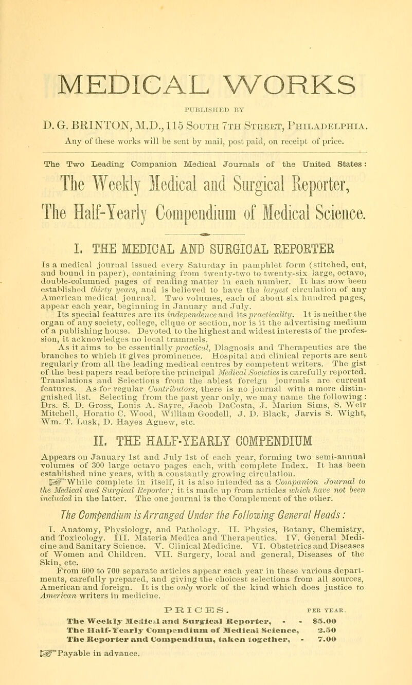 MEDICAL WORKS PUBLISHED BY D. G. BKINTON, M.D., 115 South 7th Street, Philadelphia. Any of these works will be sent by mail, postpaid, on receipt of price. The Two Leading Companion Medical Journals of the United States: The Weekly Medical and Surgical Reporter, The Half-Yearly Compendium of Medical Science. I. THE MEDIGAL AND SURGICAL REPORTER Is a medical journal issued every Saturday in pamphlet form (stitched, cut, and bound in paper), containing from twenty-two to twenty-six large, octavo, double-columned pages of reading matter in each number. It has now been established thirty years, and is believed to have the largest circulation of any American medical journal. Two volumes, each of about six hundred pages, appear each year, beginning in January and July. Its special features are its independence and its practicality. It is neither the organ of any society, college, clique or section, nor is it the advertising medium of a publishing house. Devoted to the highest and widest interests of the profes- sion, it acknowledges no local trammels. As it aims to be essentially practical, Diagnosis and Therapeutics are the branches to which it gives prominence. Hospital and clinical reports are sent regularly from all the leading medical centres by competent writers. The gist of the best papers read before the principal Medical Societies is carefully reported. Translations and Selections from the ablest foreign journals are current features. As for regular Contributors, there is no journal with a more distin- guished list. Selecting from the past year only, we may name the following : Drs. S. D. Gross, Louis A. Sayre, Jacob DaCosta, J. Marion Sims, S. Weir Mitchell, Horatio C. Wood, William G-oodell, J. D. Black, Jarvis S. Wight, Wm. T. Lusk, D. Hayes Agnew, etc. II. THE HALF-YEARLY COMPENDIUM Appears on January 1st and July 1st of each year, forming two semi-annual volumes of 300 large octavo pages each, with complete Index. It has been established nine years, with a constantly growing circulation. i£lF°While complete in itself, it is also intended as a Companion Journal to the Medical and Surgical Reporter; it is made up from articles which have not been included in the latter. The one journal is the Complement of the other. The Compendium is Arranged Under the Following General Heads : I. Anatomy, Physiology, and Pathology. II. Physics, Botany, Chemistry, and Toxicology. III. Materia Medica and Therapeutics. IV. General Medi- cine and Sanitary Science. V. Clinical Medicine. VI. Obstetrics and Diseases of Women and Children. VII. Surgery, local and general, Diseases of the Skin, etc. From 600 to 700 separate articles appear each year in these various depart- ments, carefully prepared, and giving the choicest selections from all sources, American and foreign. It is the only work of the kind which does justice to American writers in medicine. IP E, I C E3 S . PER TEAK. The Weekly Meilicul and Surgical Reporter, - - 85.00 The Half-Yearly Compendium of Medical Science, 2.50 The Reporter and Compendium, taken together, - 7.0O JSPPayable in advance.