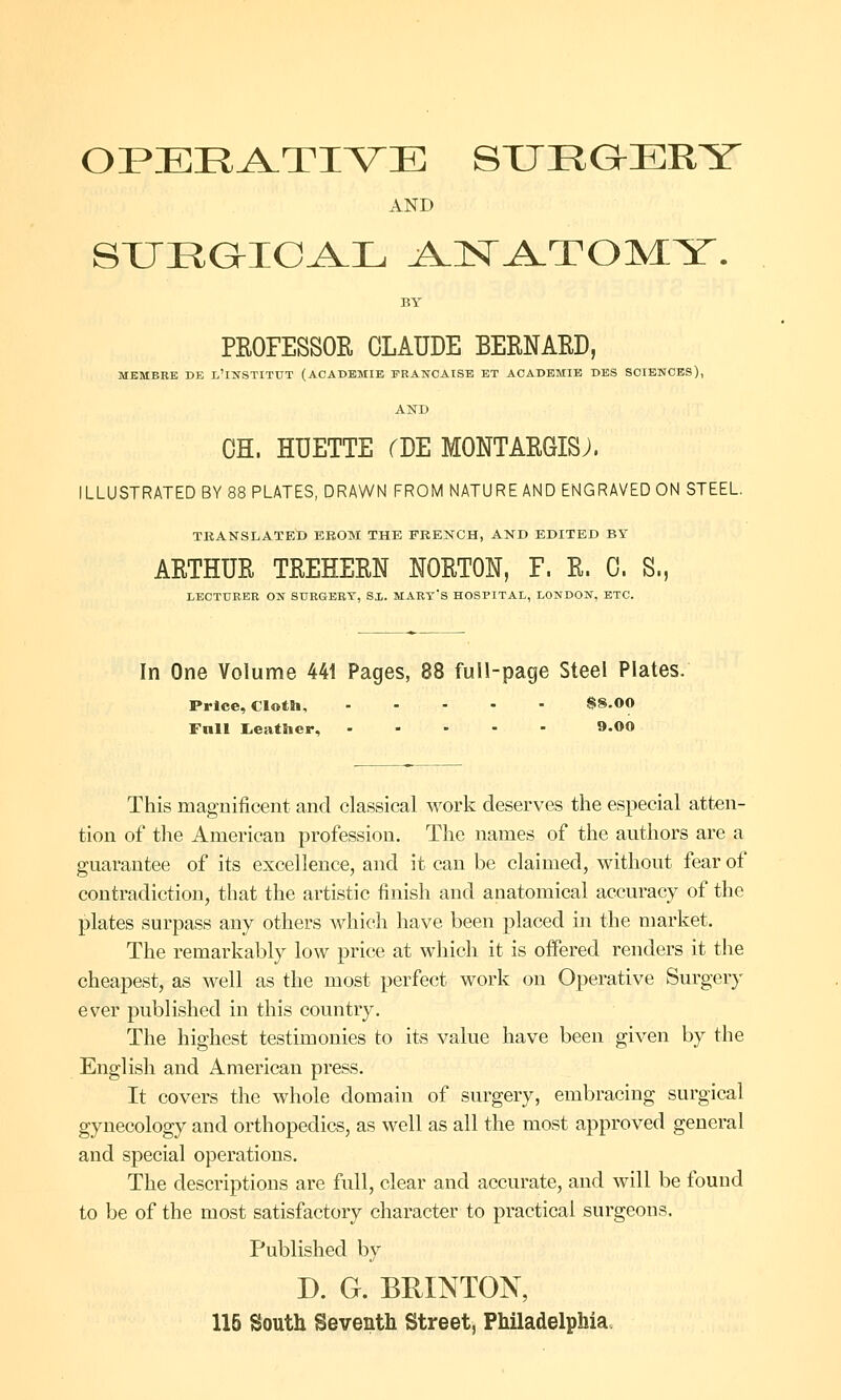 OPERATIVE SURGERY AND SUEGICAL AJSTA-TOMY. PROFESSOR CLAUDE BERNARD, MBMBRE DE L'lNSTITUT (ACADEMIE FRANCAISE ET ACADEMIE DBS SCIENCES), AND OH. HUETTE fDE MONTARGISJ. ILLUSTRATED BY 88 PLATES, DRAWN FROM NATURE AND ENGRAVED ON STEEL. TRANSLATED EROM THE FRENCH, AND EDITED BY AETHUR TREHEEN NOETON, F. E. C. S., LECTURER ON SURGEBT, SX. MART'S HOSPITAL, LONDON, ETC. In One Volume 441 Pages, 88 full-page Steel Plates. Price, Cloth, $8.00 Fnll Leather, 9.00 This magnificent and classical work deserves the especial atten- tion of the American profession. The names of the authors are a guarantee of its excellence, and it can be claimed, without fear of contradiction, that the artistic finish and anatomical accuracy of the plates surpass any others which have been placed in the market. The remarkably low price at which it is offered renders it the cheapest, as well as the most perfect work on Operative Surgery ever published in this country. The highest testimonies to its value have been given by the English and American press. It covers the whole domain of surgery, embracing surgical gynecology and orthopedics, as well as all the most approved general and special operations. The descriptions are full, clear and accurate, and will be found to be of the most satisfactory character to practical surgeons. Published by D. G. BRINTON, 115 South Seventh Street, Philadelphia.