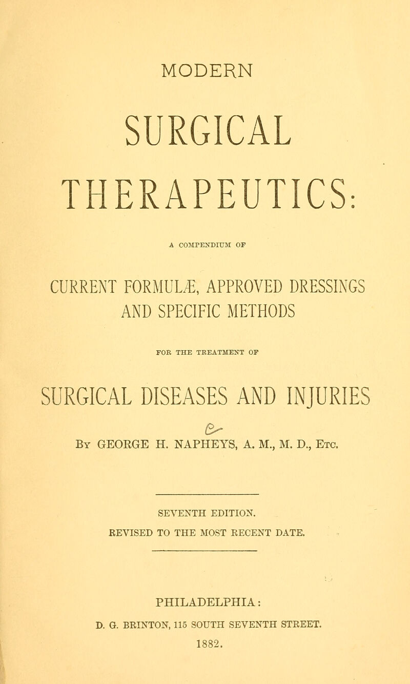 MODERN SURGICAL THERAPEUTICS: A COMPENDIUM OF CURRENT FORMULE, APPROVED DRESSINGS AND SPECIFIC METHODS FOR THE TREATMENT OF SURGICAL DISEASES AND INJURIES By GEORGE H. NAPHEYS, A. M., M. D., Etc. SEVENTH EDITION. REVISED TO THE MOST RECENT DATE. PHILADELPHIA: D. G. BRINTON, 115 SOUTH SEVENTH STREET. 1882.