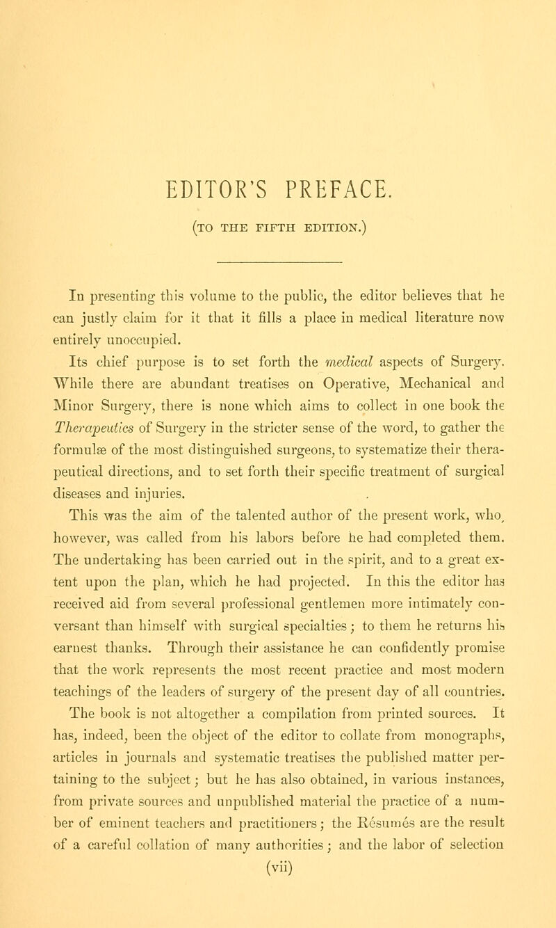 EDITOR'S PREFACE. (to the fifth edition.) In presenting this volume to the public, the editor believes that he can justly claim for it that it fills a place in medical literature now entirely unoccupied. Its chief purpose is to set forth the medical aspects of Surgery. While there are abundant treatises on Operative, Mechanical and Minor Surgery, there is none which aims to collect in one book the Therapeutics of Surgery in the stricter sense of the word, to gather the formulae of the most distinguished surgeons, to systematize their thera- peutical directions, and to set forth their specific treatment of surgical diseases and injuries. This was the aim of the talented author of the present work, who, however, was called from his labors before he had completed them. The undertaking has been carried out in the spirit, and to a great ex- tent upon the plan, which he had projected. In this the editor has received aid from several professional gentlemen more intimately con- versant than himself with surgical specialties; to them he returns his earnest thanks. Through their assistance he can confidently promise that the work represents the most recent practice and most modern teachings of the leaders of surgery of the present day of all countries. The book is not altogether a compilation from printed sources. It has, indeed, been the object of the editor to collate from monographs, articles in journals and systematic treatises the published matter per- taining to the subject; but he has also obtained, in various instances, from private sources and unpublished material the practice of a num- ber of eminent teachers and practitioners; the Resumes are the result of a careful collation of many authorities; and the labor of selection