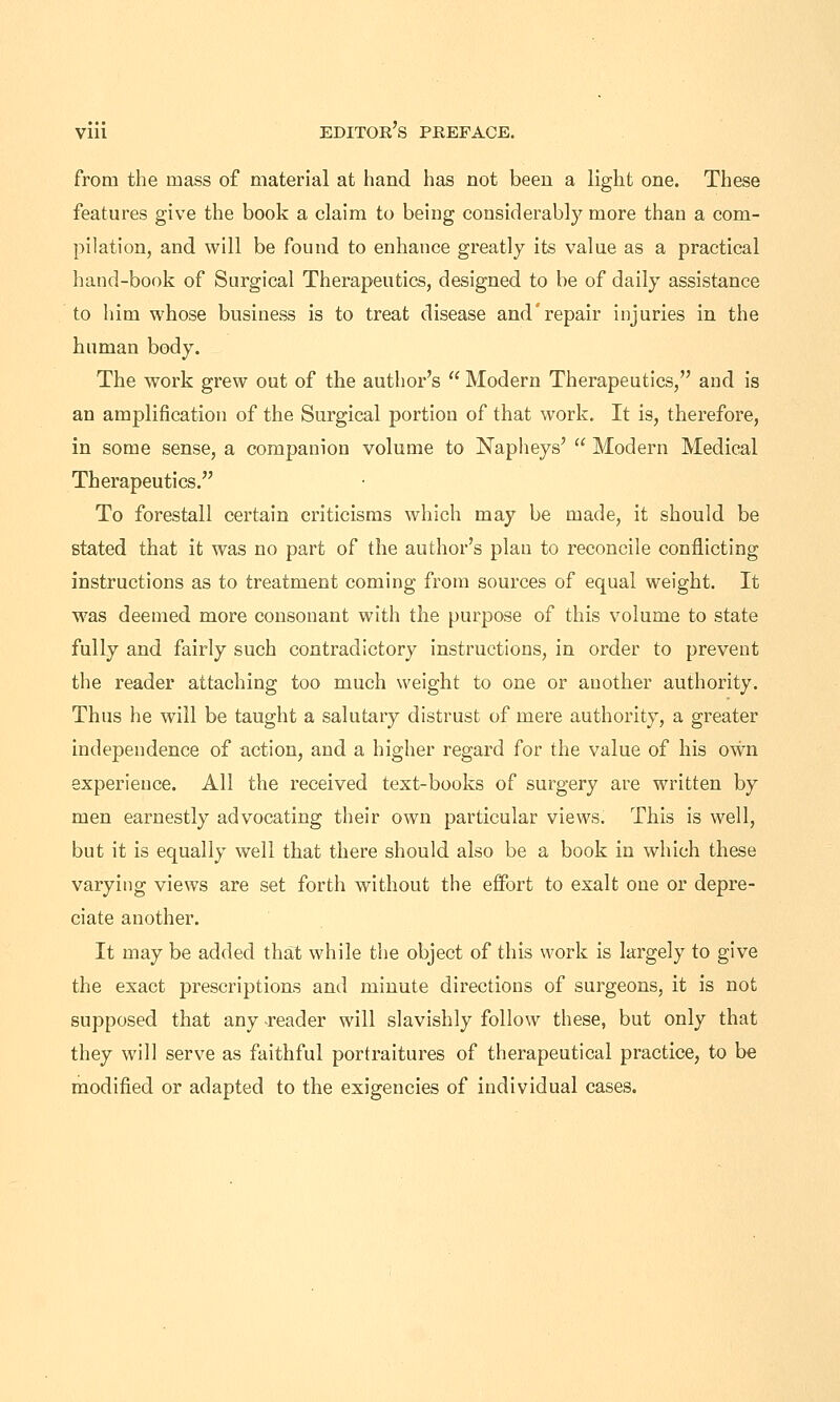 from the mass of material at hand has not been a light one. These features give the book a claim to being considerably more than a com- pilation, and will be found to enhance greatly its value as a practical hand-book of Surgical Therapeutics, designed to be of daily assistance to him whose business is to treat disease and'repair injuries in the human body. The work grew out of the author's  Modern Therapeutics, and is an amplification of the Surgical portion of that work. It is, therefore, in some sense, a companion volume to Napheys'  Modern Medical Therapeutics. To forestall certain criticisms which may be made, it should be stated that it was no part of the author's plan to reconcile conflicting instructions as to treatment coming from sources of equal weight. It was deemed more consonant with the purpose of this volume to state fully and fairly such contradictory instructions, in order to prevent the reader attaching too much weight to one or another authority. Thus he will be taught a salutary distrust of mere authority, a greater independence of action, and a higher regard for the value of his own experience. All the received text-books of surgery are written by men earnestly advocating their own particular views. This is well, but it is equally well that there should also be a book in which these varying views are set forth without the effort to exalt one or depre- ciate another. It may be added that while the object of this work is largely to give the exact prescriptions and minute directions of surgeons, it is not supposed that any -reader will slavishly follow these, but only that they will serve as faithful portraitures of therapeutical practice, to be modified or adapted to the exigencies of individual cases.