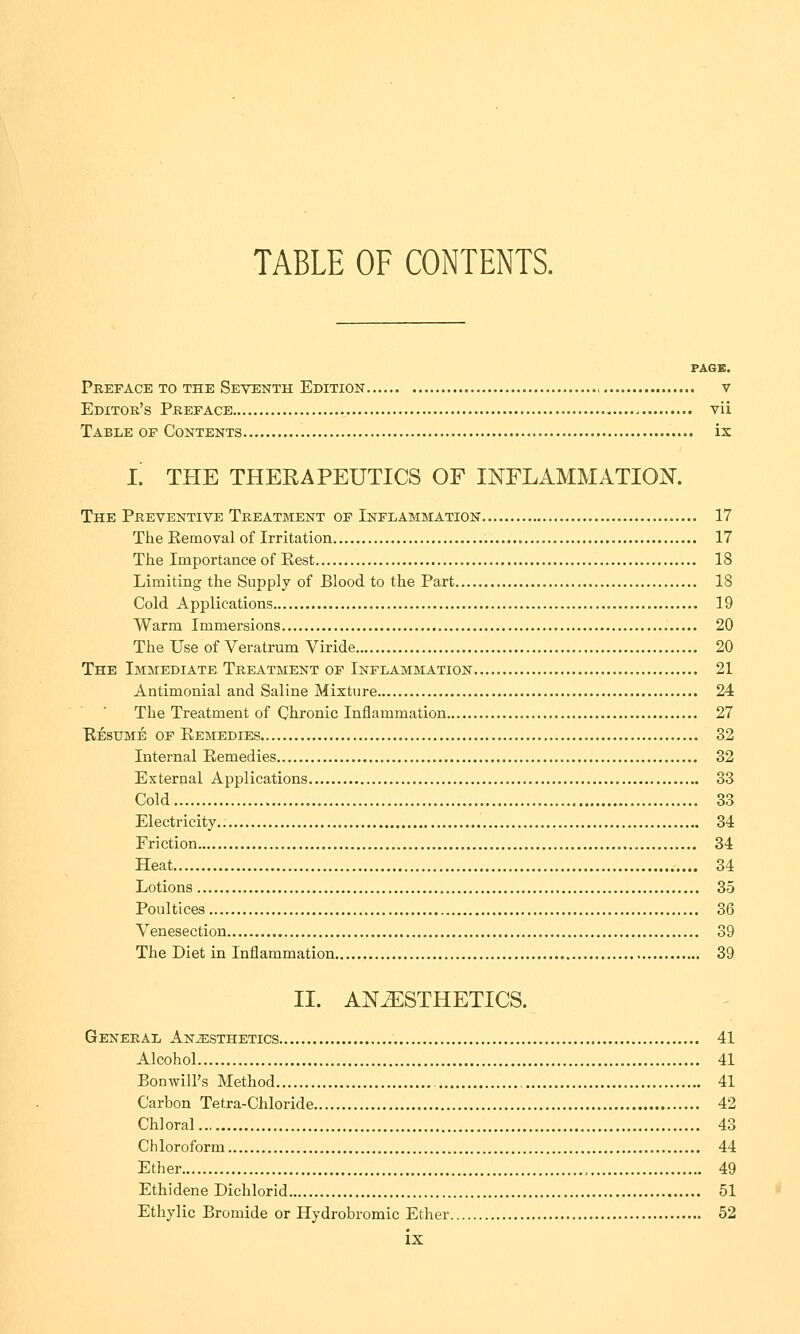 TABLE OF CONTENTS. PAGE. Preface to the Seventh Edition v Editor's Preface vii Table of Contents ix L THE THERAPEUTICS OF INFLAMMATION. The Preventive Treatment of Inflammation 17 The Removal of Irritation 17 The Importance of Rest 18 Limiting the Supply of Blood to the Part 18 Cold Applications 19 Warm Immersions 20 The Use of Veratrum Viride 20 The Immediate Treatment of Inflammation 21 Antimonial and Saline Mixture 24 The Treatment of Chronic Inflammation 27 Resume of Remedies 32 Internal Remedies 32 External Applications 33 Cold 33 Electricity.. 34 Friction 34 Heat 34 Lotions 35 Poultices 36 Venesection 39 The Diet in Inflammation 39 II. ANESTHETICS. General Anesthetics 41 Alcohol 41 Bon will's Method 41 Carbon Tetra-Chloride 42 Chloral 43 Chloroform 44 Ether 49 Ethidene Dichlorid 51 Ethylic Bromide or Hydrobromic Ether 52