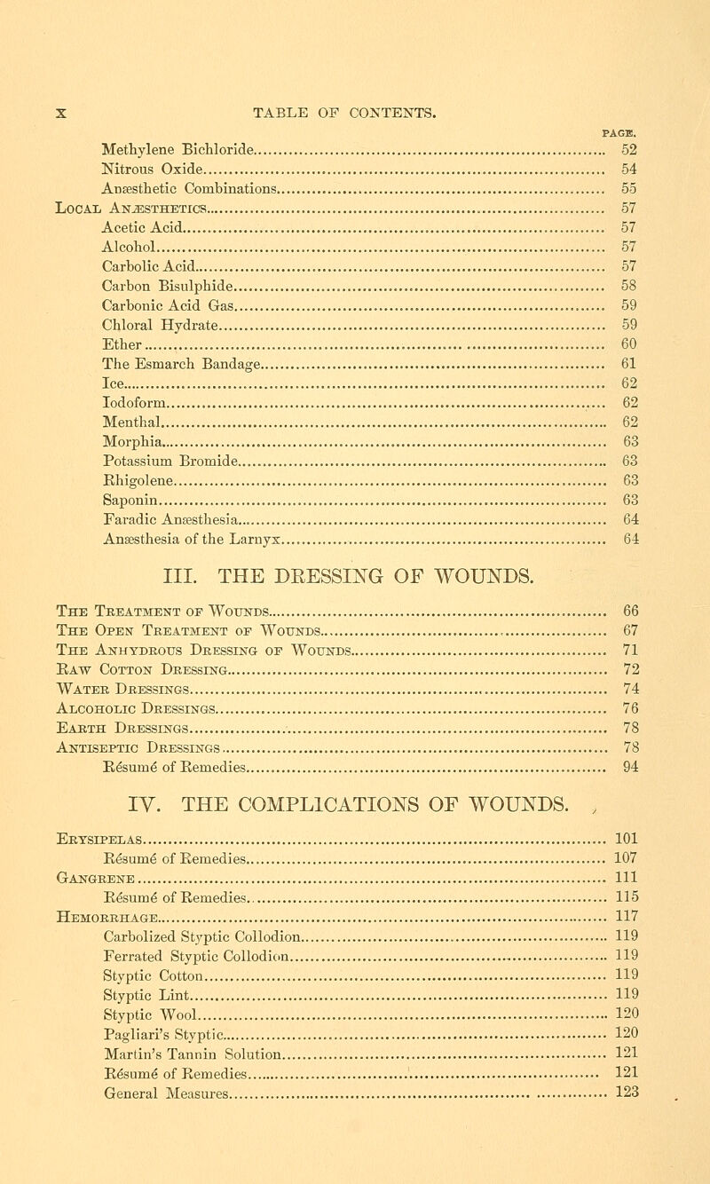 PAGE. Methylene Bichloride 52 Nitrous Oxide 54 Anaesthetic Combinations 55 Local Anesthetics 57 Acetic Acid 57 Alcohol 57 Carbolic Acid 57 Carbon Bisulphide 58 Carbonic Acid Gas 59 Chloral Hydrate 59 Ether 60 The Esmarch Bandage 61 Ice 62 Iodoform 62 Menthal 62 Morphia 63 Potassium Bromide..... 63 Rhigolene 63 Saponin 63 Faradic Anaesthesia 64 Anaesthesia of the Larnyx 64 III. THE DRESSING OF WOUNDS. The Treatment op Wounds 66 The Open Treatment op Wounds 67 The Anhydrous Dressing op Wounds 71 Raw Cotton Dressing 72 Water Dressings 74 Alcoholic Dressings 76 Earth Dressings 78 Antiseptic Dressings 78 Resume of Remedies 94 IV. THE COMPLICATIONS OF WOUNDS. > Erysipelas 101 Resume of Remedies 107 Gangrene Ill Resume of Remedies.. 115 Hemorrhage 117 Carbolized Styptic Collodion 119 Ferrated Styptic Collodion 119 Styptic Cotton 119 Styptic Lint 119 Styptic Wool 120 Pagliari's Styptic 120 Martin's Tannin Solution 121 R&ume of Remedies 121 General Measures 123