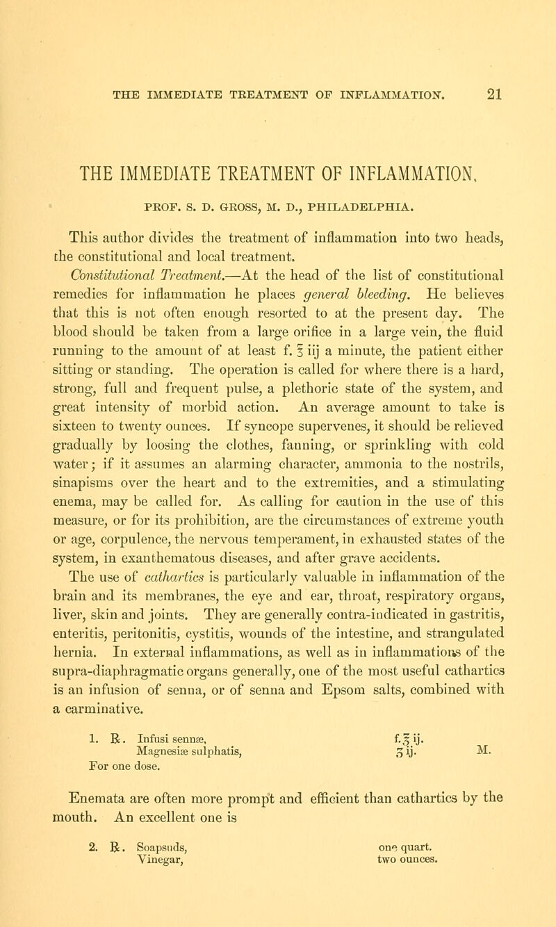 THE IMMEDIATE TREATMENT OF INFLAMMATION, PEOF. S. D. GEOSS, M. D., PHILADELPHIA. This author divides the treatment of inflammation into two heads, the constitutional and local treatment. Constitutional Treatment.—At the head of the list of constitutional remedies for inflammation he places general bleeding. He believes that this is not often enough resorted to at the present day. The blood should be taken from a large orifice in a large vein, the fluid running to the amount of at least f. § iij a minute, the patient either sitting or standing. The operation is called for where there is a hard, strong, full and frequent pulse, a plethoric state of the system, and great intensity of morbid action. An average amount to take is sixteen to twenty ounces. If syncope supervenes, it should be relieved gradually by loosing the clothes, fanning, or sprinkling with cold water; if it assumes an alarming character, ammonia to the nostrils, sinapisms over the heart and to the extremities, and a stimulating enema, may be called for. As calling for caution in the use of this measure, or for its prohibition, are the circumstances of extreme youth or age, corpulence, the nervous temperament, in exhausted states of the system, in exanthematous diseases, and after grave accidents. The use of cathartics is particularly valuable in inflammation of the brain and its membranes, the eye and ear, throat, respiratory organs, liver, skin and joints. They are generally contra-indicated in gastritis, enteritis, peritonitis, cystitis, wounds of the intestine, and strangulated hernia. In external inflammations, as well as in inflammations of the supra-diaphragmatic organs generally, one of the most useful cathartics is an infusion of senna, or of senna and Epsom salts, combined with a carminative. 1. R. Infusi sennae, £,?y* Magnesise sulphatis, gij. M. For one dose. Enemata are often more prompt and efficient than cathartics by the mouth. An excellent one is 2. R. Soapsuds, one quart. Vinegar, two ounces.