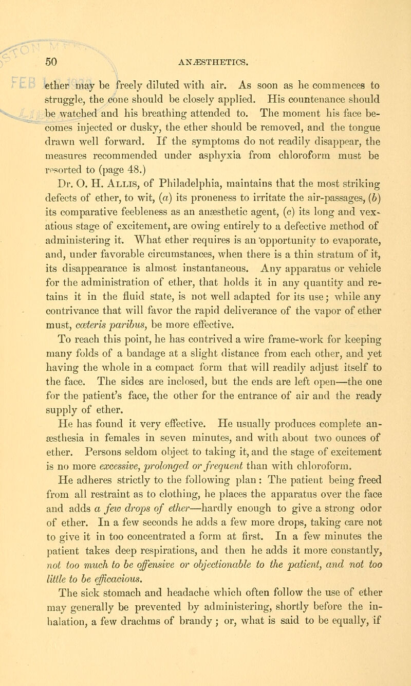 ether may be freely diluted with air. As soon as he commences to struggle, the cone should be closely applied. His countenance should be watched and his breathing attended to. The moment his face be- comes injected or dusky, the ether should be removed, and the tongue drawn well forward. If the symptoms do not readily disappear, the measures recommended under asphyxia from chloroform must be resorted to (page 48.) Dr. O. H. Allis, of Philadelphia, maintains that the most striking defects of ether, to wit, (a) its proneness to irritate the air-passages, (b) its comparative feebleness as an anaesthetic agent, (c) its long and vex- atious stage of excitement, are owing entirely to a defective method of administering it. What ether requires is an opportunity to evaporate, and, under favorable circumstances, when there is a thin stratum of it, its disappearance is almost instantaneous. Any apparatus or vehicle for the administration of ether, that holds it in any quantity and re- tains it in the fluid state, is not well adapted for its use; while any contrivance that will favor the rapid deliverance of the vapor of ether must, cceteris paribus, be more effective. To reach this point, he has contrived a wire frame-work for keeping many folds of a bandage at a slight distance from each other, and yet having the whole in a compact form that will readily adjust itself to the face. The sides are inclosed, but the ends are left open—the one for the patient's face, the other for the entrance of air and the ready supply of ether. He has found it very effective. He usually produces complete an- aesthesia in females in seven minutes, and with about two ounces of ether. Persons seldom object to taking it, and the stage of excitement is no more excessive, prolonged or frequent than with chloroform. He adheres strictly to the following plan : The patient being freed from all restraint as to clothing, he places the apparatus over the face and adds a few drops of ether—hardly enough to give a strong odor of ether. In a few seconds he adds a few more drops, taking care not to give it in too concentrated a form at first. In a few minutes the patient takes deep respirations, and then he adds it more constantly, not too much to be offensive or objectionable to the patient, and not too little to be efficacious. The sick stomach and headache which often follow the use of ether may generally be prevented by administering, shortly before the in- halation, a few drachms of brandy; or, what is said to be equally, if