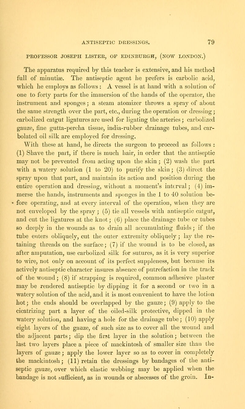 PROFESSOR JOSEPH LISTER, OF EDINBURGH, (NOW LONDON.) The apparatus required by this teacher is extensive, and his method full of minutiae. The antiseptic agent he prefers is carbolic acid, which he employs as follows : A vessel is at hand with a solution of one to forty parts for the immersion of the hands of the operator, the instrument and sponges; a steam atomizer throws a spray of about the same strength over the part, etc., during the operation or dressing; carbolized catgut ligatures are used for ligating the arteries; carbolized gauze, fine gutta-percha tissue, india-rubber drainage tubes, and car- bolated oil silk are employed for dressing. With these at hand, he directs the surgeon to proceed as follows : (1) Shave the part, if there is much hair, in order that the antiseptic may not be prevented from acting upon the skin; (2) wash the part with a watery solution (1 to 20) to purify the skin ; (3) direct the spray upon that part, and maintain its action and position during the entire operation and dressing, without a moment's interval; (4) im- merse the hands, instruments and sponges in the 1 to 40 solution be- fore operating, and at every interval of the operation, when they are not enveloped by the spray ; (5) tie all vessels with antiseptic catgut, and cut the ligatures at the knot; (6) place the drainage tube or tubes so deeply in the wounds as to drain all accumulating fluids; if the tube enters obliquely, cut the outer extremity obliquely; lay the re- taining threads on the surface; (7) if the wound is to be closed, as after amputation, use carbolized silk for sutures, as it is very superior to wire, not only on account of its perfect suppleness, but because its actively antiseptic character insures absence of putrefaction in the track of the wound; (8) if strapping is required, common adhesive plaster may be rendered antiseptic by dipping it for a second or two in a watery solution of the acid, and it is most convenient to have the lotion hot; the ends should be overlapped by the gauze; (9) apply to the cicatrizing part a layer of the oiled-silk protective, dipped in the watery solution, and having a hole for the drainage tube; (10) apply eight layers of the gauze, of such size as to cover all the wound and the adjacent parts; dip the first layer in the solution; between the last two layers place a piece of mackintosh of smaller size than the layers of gauze; apply the lower layer so as to cover in completely the mackintosh; (11) retain the dressings by bandages of the anti- septic gauze, over which elastic webbing may be applied when the bandage is not [sufficient, as in wounds or abscesses of the groin. In-