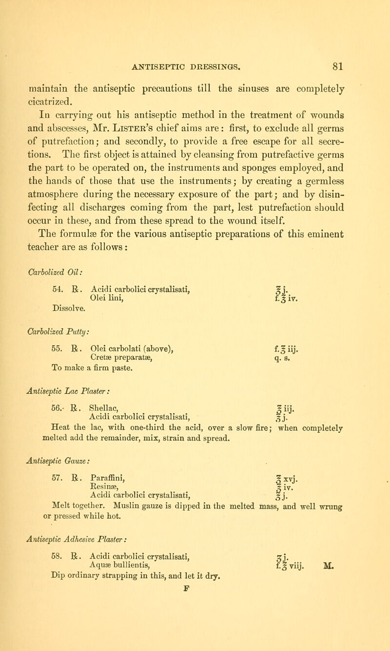 maintain the antiseptic precautions till the sinuses are completely cicatrized. In carrying out his antiseptic method in the treatment of wounds and abscesses, Mr. Lister's chief aims are: first, to exclude all germs of putrefaction; and secondly, to provide a free escape for all secre- tions. The first object is attained by cleansing from putrefactive germs the part to be operated on, the instruments and sponges employed, and the hands of those that use the instruments; by creating a germless atmosphere during the necessary exposure of the part; and by disin- fecting all discharges coming from the part, lest putrefaction should occur in these, and from these spread to the wound itself. The formulae for the various antiseptic preparations of this eminent teacher are as follows: Carbolized Oil: 54. R. Acidi carbolici crystalisati, £j. Olei lini, f. 3 iv. Dissolve. Carbolized Putty: 55. R • Olei carbolati (above), f. 3 iij. Cretae preparatee, q. s. To make a firm paste. Antiseptic Lac Plaster: 56.- R. Shellac, 5 iij. Acidi carbolici crystalisati, 3 j. Heat the lac, with one-third the acid, over a slow fire; when completely melted add the remainder, mix, strain and spread. Antiseptic Gauze: 57. R. Paraffini, |xvj. Resinse, 5 iy. Acidi carbolici crystalisati, 3 j. Melt together. Muslin gauze is dipped in the melted mass, and well wrung or pressed while hot. Antiseptic Adhesive Plaster: 58. R. Acidi carbolici crystalisati, 5 j. Aquse bullientis, f.Jviij. M. Dip ordinary strapping in this, and let it dry. F