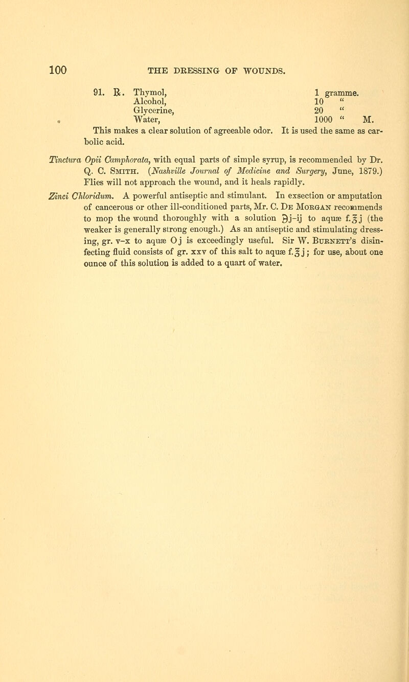 91. R. Thymol, 1 gramme. Alcohol, 10  Glycerine, 20  Water, 1000  M. This makes a clear solution of agreeable odor. It is used the same as car- bolic acid. Tinctura Opii Camphorata, with equal parts of simple syrup, is recommended by Dr. Q. C. Smith. (Nashville Journal of Medicine and Surgery, June, 1879.) Flies will not approach the wound, and it heals rapidly. Zinei Chloridum. A powerful antiseptic and stimulant. In exsection or amputation of cancerous or other ill-conditioned parts, Mr. C. De Morgan recommends to mop the wound thoroughly with a solution 9j-ij to aquse f.|jj (the weaker is generally strong enough.) As an antiseptic and stimulating dress- ing, gr. v-x to aquse O j is exceedingly useful. Sir W. Burnett's disin- fecting fluid consists of gr. xxv of this salt to aquse f.§ j; for use, about one ounce of this solution is added to a quart of water.