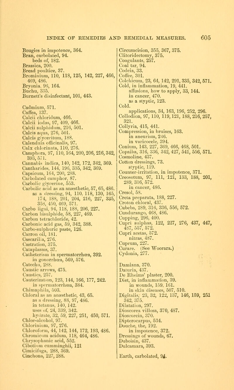 Bougies in impotence, 364. Bran, carbolated, 94. beds of, 182. Brassica, 200. Bread poultice, 37. Brominium, 110, 118, 125, 142, 227, 466, 469, 486. Bryonia, 96, 164. Buchu, 335. Burnett's disinfectant, 101, 443. Cadmium, 571. Caffea, 137. Calcii chloridum, 466. Calcii iodas, 97, 409, 466. Calcii sulpliidum, 216, 501. Calcis aqua, 276, 501. Calcis glyceritum, 188. Calendula officinalis, 97. Calx chlorinata, 110, 276. Camphora, 97, 110,164, 200, 206, 216, 342, 393, 571. Cannabis indica, 140, 142, 172, 342, 369. Cantharides, 144, 196, 335, 342, 369. Capsicum, 164, 200, 288. Carbolated camphor, 87. Carbolic glycerine, 553. Carbolic acid as an anaesthetic, 57, 65,486. as a dressing, 94, 110. 118, 130, 165, 174, 188, 201, 204/216, 227, 335, 358, 450, 469, 571. Carbo ligni, 94, 118, 188, 206, 227. Carbon bisulphide, 58, 227, 469. Carbon tetrachloride, 42. Carbonic acid gas, 59, 342, 388. Carbo-sulphuric paste, 126. Carron oil, 181. Cascarilla, 276. Castration, 375. Cataplasms, 37. Catheterism in spermatorrhoea, 392. in gonorrhoea, 569, 576. Catechu, 288. Caustic arrows, 475. Caustics, 257. Cauterization, 123, 144, 166, 177, 242. in spermatorrhoea, 384. Chimaphila, 503. Chloral as an anaesthetic, 43, 65. as a dressing, 88, 97, 486. in tetanus, 140, 142. uses of, 24, 339, 342. hydrate, 32, 59, 227, 251, 450, 571. Chlor-alcohol, 97. Chlorinium, 97, 276. Chloroform, 44, 142, 144, 172, 193, 486. Chromicum acidum, 118, 464, 486. Chrysophanic acid, 552. Cibotiiirn cumminghii, 121 Cimicifuga, 288, 369. Cinchona, 227, 288. Circumcision, 355, 367, 375. Clitoridectomy, 375. Coagulants, 257. Coal tar, 94. Codeia, 33. Coffee, 301. Colchicum, 23, 64, 142, 291, 335, 342, 571. Cold, in inflammation, 19, 441. affusions, how to apply, 33, 144. in cancer, 470. as a styptic, 123. Cold. applications, 34, 163, 196, 252, 296. Collodion, 97, 110, 119,121, 188, 216, 257, 321. Collyria, 415, 441. Compression, in bruises, 163. in aneurism, 246. in varicocele, 394. Conium, 143, 227, 369, 466, 468, 501. Copaiba, 316, 336, 342, 427, 541, 556, 571. Cosmoline, 437. Cotton dressings, 73. styptic, 119. Counter-irritation, in impotence, 371. Creosotum, 97, 111, 121, 133, 188, 201, 289, 316, 572. in cancer, 486. Cresol, 58. Creta preparata, 188, 227. Croton chloral, 437. Cubeba, 289, 316, 336, 556, 572. Cuudurango, 468, 486. Cupping, 296, 400. Cupri sulphas, 122, 227, 276, 437, 447, 487, 557, 572. Cupri acetas, 572. nitras, 487. Cuprum, 227. Curare. (See Woorara.) Cydonia, 277. Damiana, 370. Daturia, 437. De Bheims' plaster, 200. Diet, in inflammation, 39. in wounds, 159, 161. in skin diseases, 507, 510. Digitalis,- 23, 32, 122, 137, 146, 159, 251 342, 375. Dilatation, 297. Dioscorea villosa, 370, 487. Dioscorein, 370. Dipterocarpus, 534. Douche, the, 192. in impotence, 372. Dressings of wounds, 67. Duboisin, 437. Dulcamara, 393. Earth, carbolated, 94-