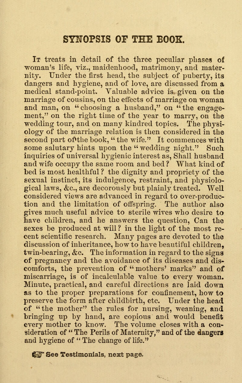 SYNOPSIS OF THE BOOK. It treats in detail of the three peculiar phases of Woman's life, viz., maidenhood, matrimony, and mater- nity. Under the first head, the subject of puberty, its dangers and hygiene, and of love, are discussed from a medical stand-point. Yaluable advice is. given on the marriage of cousins, on the effects of marriage on woman and man, on choosing a husband, on the engage- ment, on the right time of the year to marry, on the wedding tour, and on many kindred topics. The physi- ology of the marriage relation is then considered in the second part of^the book,  the wife. It commences with some salutary hints upon the wedding night. Such inquiries of universal hygienic interest as, Shall husband and wife occupy the same room and bed ? What kind of bed is most healthful ? the dignity and propriety of the sexual instinct, its indulgence, restraint, and physiolo- gical laws, &c., are decorously but plainly treated. Well considered views are advanced in regard to over-produc- tion and the limitation of offspring. The author also gives much useful advice to sterile wives who desire to have children, and he answers the question, Can the sexes be produced at will ? in the light of the most re- cent scientific research. Many pages are devoted to the discussion of inheritance, how to have beautiful children, twin-bearing, &c. The information in regard to the signs of pregnancy and the avoidance of its diseases and dis- comforts, the prevention of  mothers' marks and of miscarriage, is of incalculable value to every woman. Minute, practical, and careful directions are laid down as to the proper preparations for confinement, how to preserve the form after childbirth, etc. Under the head of the mother the rules for nursing, weaning, and bringing up by hand, are copious and would benefit every mother to know. The volume closes with a con- sideration of  The Perils of Maternity, and of the dangers and hygiene of '' The change of life. I^ See Testimonials, next page.